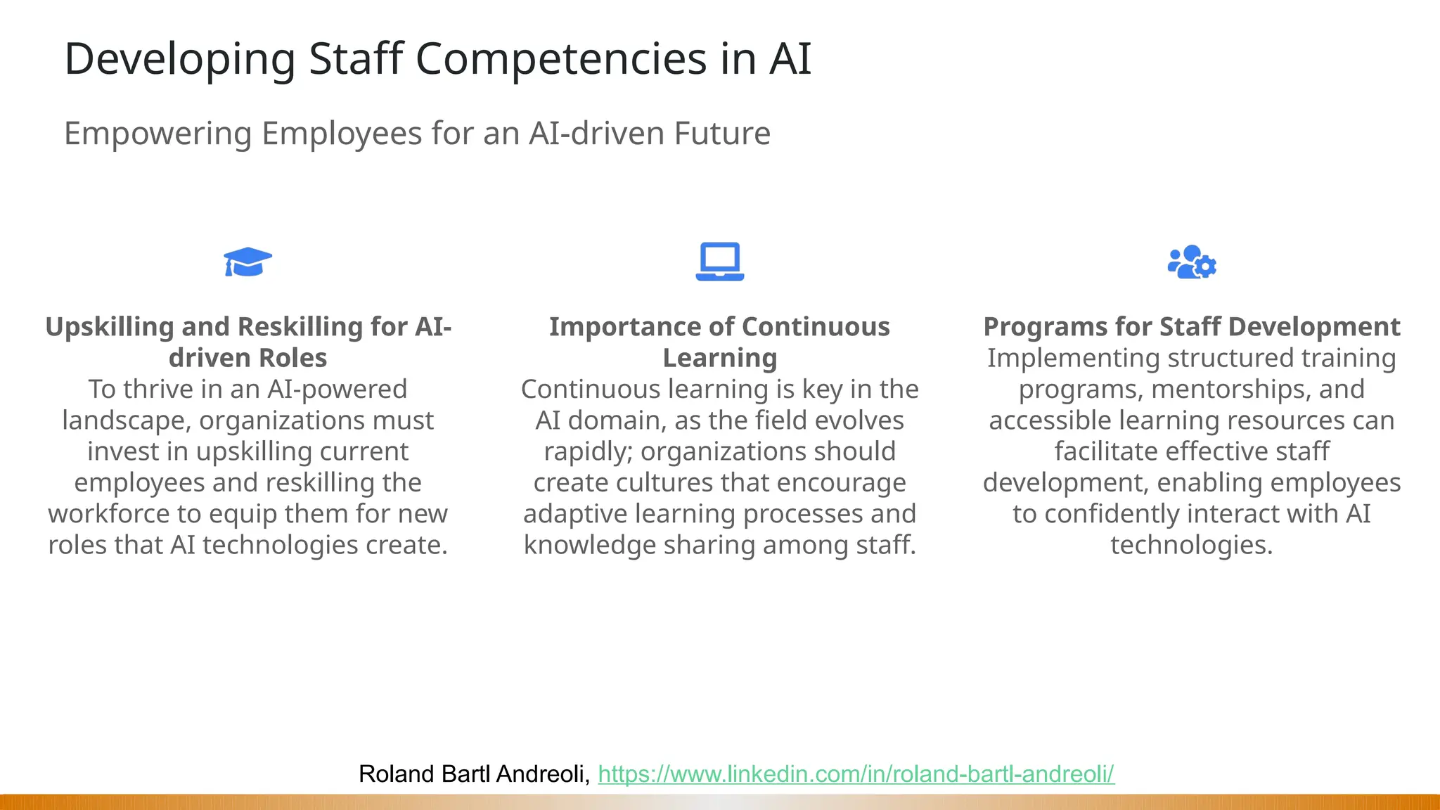 Roland Bartl Andreoli, https://www.linkedin.com/in/roland-bartl-andreoli/
Developing Staff Competencies in AI
Empowering Employees for an AI-driven Future
Upskilling and Reskilling for AI-
driven Roles
To thrive in an AI-powered
landscape, organizations must
invest in upskilling current
employees and reskilling the
workforce to equip them for new
roles that AI technologies create.
Importance of Continuous
Learning
Continuous learning is key in the
AI domain, as the field evolves
rapidly; organizations should
create cultures that encourage
adaptive learning processes and
knowledge sharing among staff.
Programs for Staff Development
Implementing structured training
programs, mentorships, and
accessible learning resources can
facilitate effective staff
development, enabling employees
to confidently interact with AI
technologies.
 