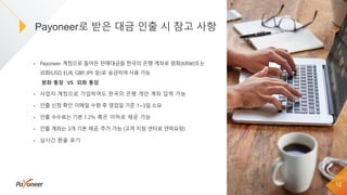 • Payoneer 계정으로 들어온 판매대금을 한국의 은행 계좌로 원화(KRW)또는
외화(USD, EUR, GBP, JPY 등)로 송금하여사용 가능
• 사업자 계정으로 가입하여도 한국의 은행 개인 계좌 입력 가능
• 인출 신청 확인 이메일 수령 후 영업일 기준 1~3일 소요
• 인출 수수료는 기본 1.2% 혹은 이하로 제공 가능
• 인출 계좌는 3개 기본 제공, 추가 가능 (고객 지원 센터로 연락요망)
• 실시간 환율 표기
Payoneer로 받은 대금 인출 시 참고 사항
12
원화 통장 VS 외화 통장
 
