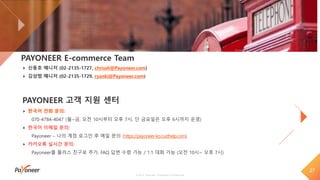 27
© 2018 Payoneer, Proprietary & Confidential
PAYONEER E-commerce Team
신동호 매니저 (02-2135-1727, chrissh@Payoneer.com)
김상범 매니저 (02-2135-1729, ryanki@Payoneer.com)
PAYONEER 고객 지원 센터
한국어 전화 문의:
070-4784-4047 (월~금, 오전 10시부터 오후 7시, 단 금요일은 오후 6시까지 운영)
한국어 이메일 문의:
Payoneer – 나의 계정 로그인 후 메일 문의 (https://payoneer-ko.custhelp.com)
카카오톡 실시간 문의:
Payoneer를 플러스 친구로 추가, FAQ 답변 수령 가능 / 1:1 대화 가능 (오전 10시~ 오후 7시)
 