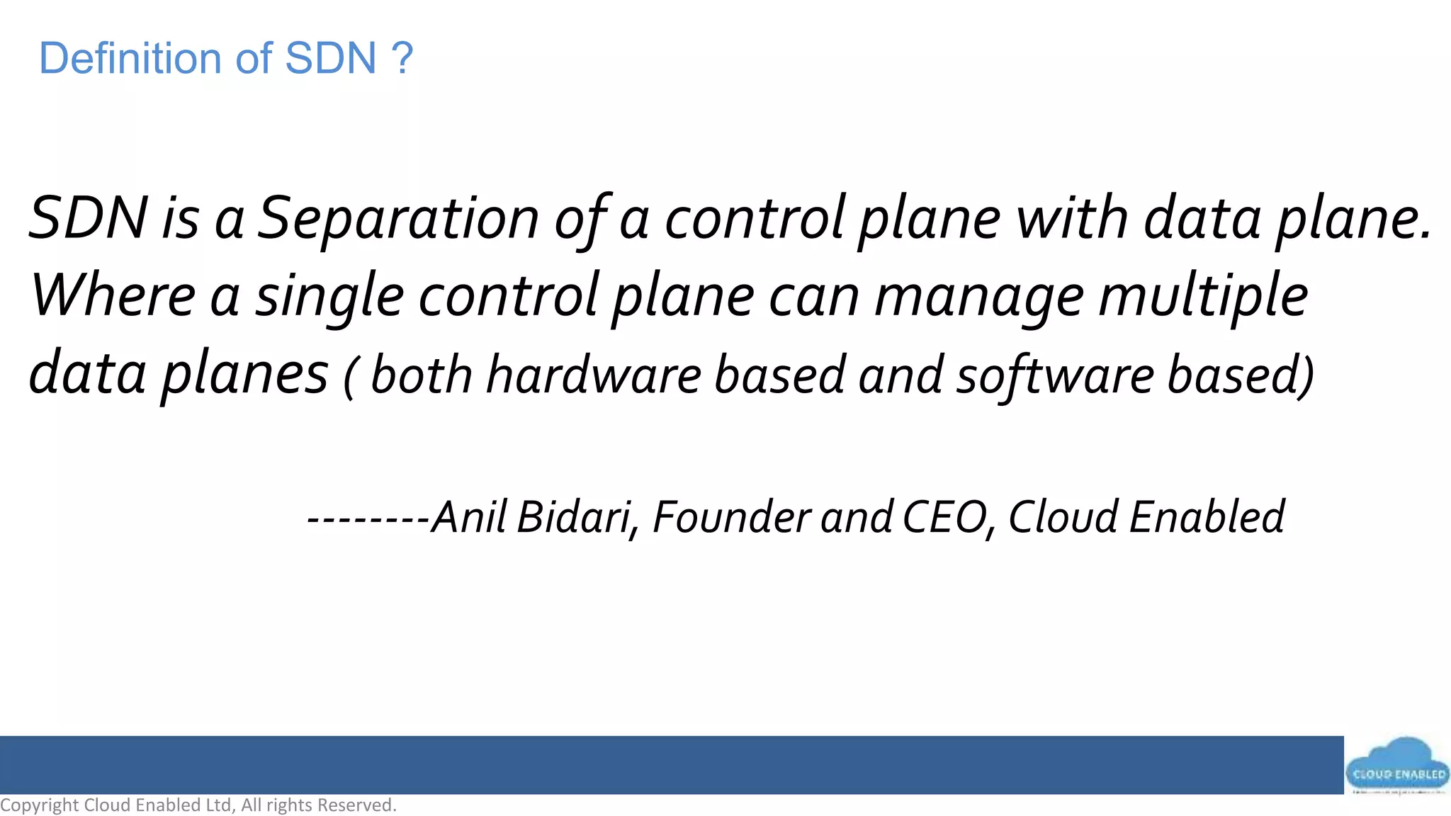 Copyright Cloud Enabled Ltd, All rights Reserved.
Definition of SDN ?
SDN is a Separation of a control plane with data plane.
Where a single control plane can manage multiple
data planes ( both hardware based and software based)
--------Anil Bidari, Founder and CEO, Cloud Enabled
 