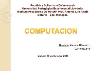 República Bolivariana De Venezuela
Universidad Pedagógica Experimental Libertador
Instituto Pedagógico De Maturín Prof. Antonio Lira Alcalá
Maturín – Edo. Monagas.
Nombre: Mariana Gómez H.
C.I 19.093.518
Maturín 30 de Octubre 2014
