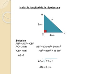 3cm
4cm
?
C
A
B
Hallar la longitud de la hipotenusa
Solución
AB2 = AC2 + CB2
AC= 3 cm AB2 = (3cm) 2+ (4cm) 2
CB= 4cm AB2 = 9cm2 + 16 cm2
AB=?
AB= 25cm2
AB = 5 cm