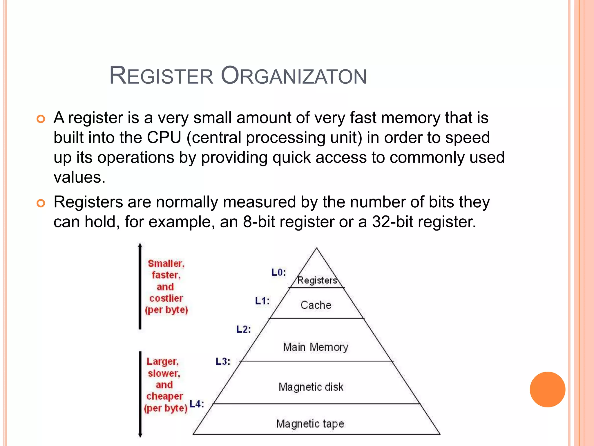 REGISTER ORGANIZATON
   A register is a very small amount of very fast memory that is
    built into the CPU (central processing unit) in order to speed
    up its operations by providing quick access to commonly used
    values.
   Registers are normally measured by the number of bits they
    can hold, for example, an 8-bit register or a 32-bit register.
 