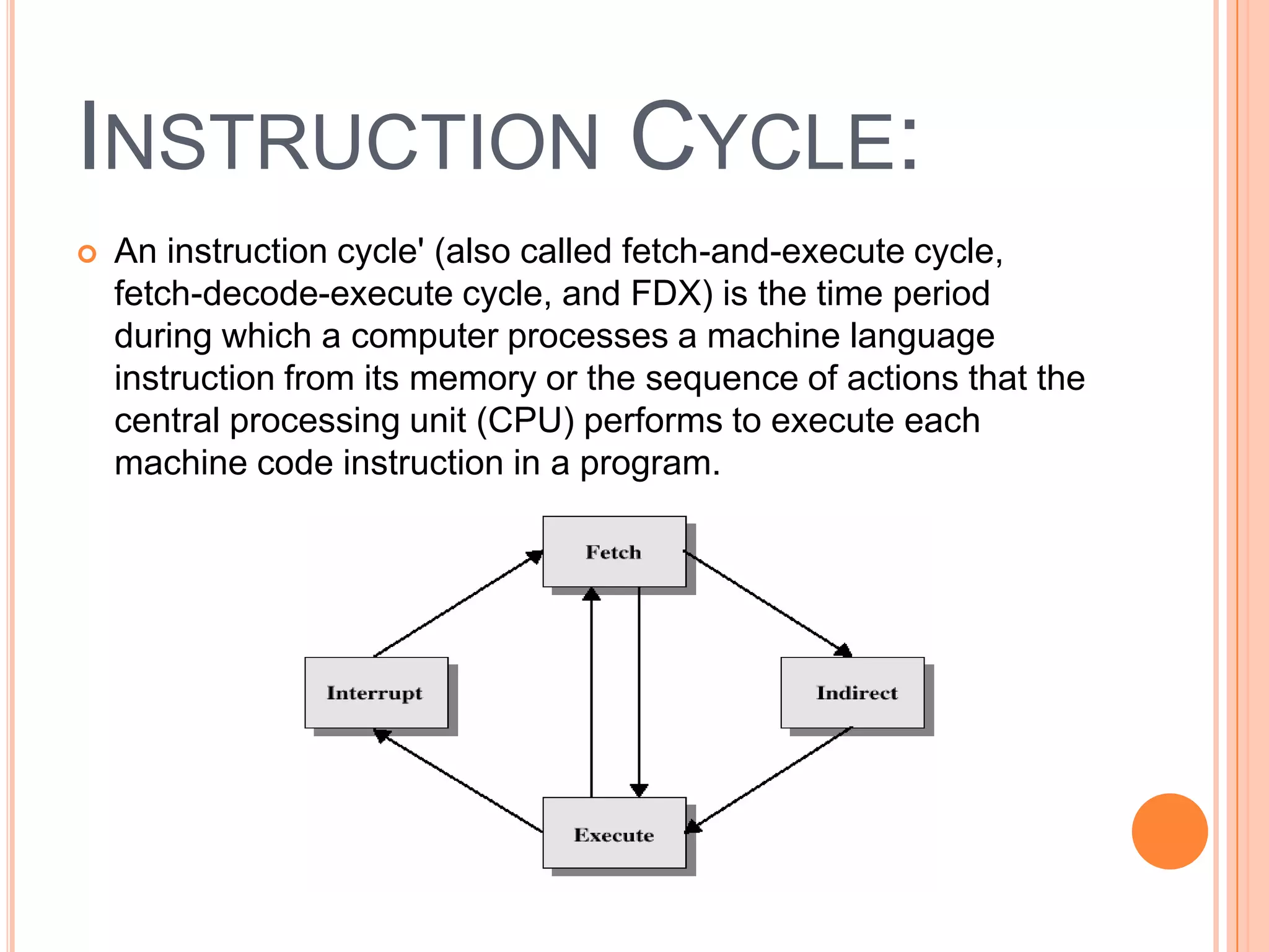 INSTRUCTION CYCLE:
   An instruction cycle' (also called fetch-and-execute cycle,
    fetch-decode-execute cycle, and FDX) is the time period
    during which a computer processes a machine language
    instruction from its memory or the sequence of actions that the
    central processing unit (CPU) performs to execute each
    machine code instruction in a program.
 
