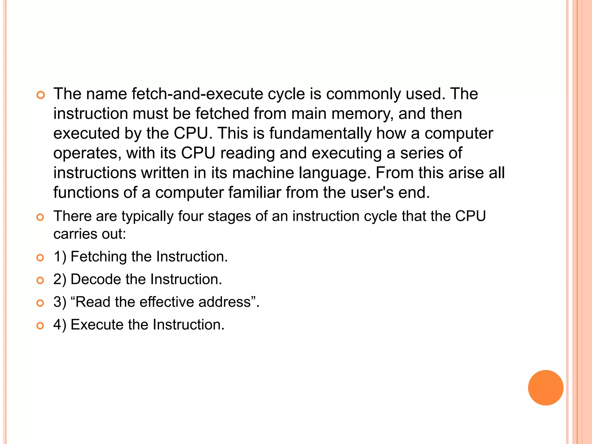    The name fetch-and-execute cycle is commonly used. The
    instruction must be fetched from main memory, and then
    executed by the CPU. This is fundamentally how a computer
    operates, with its CPU reading and executing a series of
    instructions written in its machine language. From this arise all
    functions of a computer familiar from the user's end.
   There are typically four stages of an instruction cycle that the CPU
    carries out:
   1) Fetching the Instruction.
   2) Decode the Instruction.
   3) “Read the effective address”.
   4) Execute the Instruction.
 