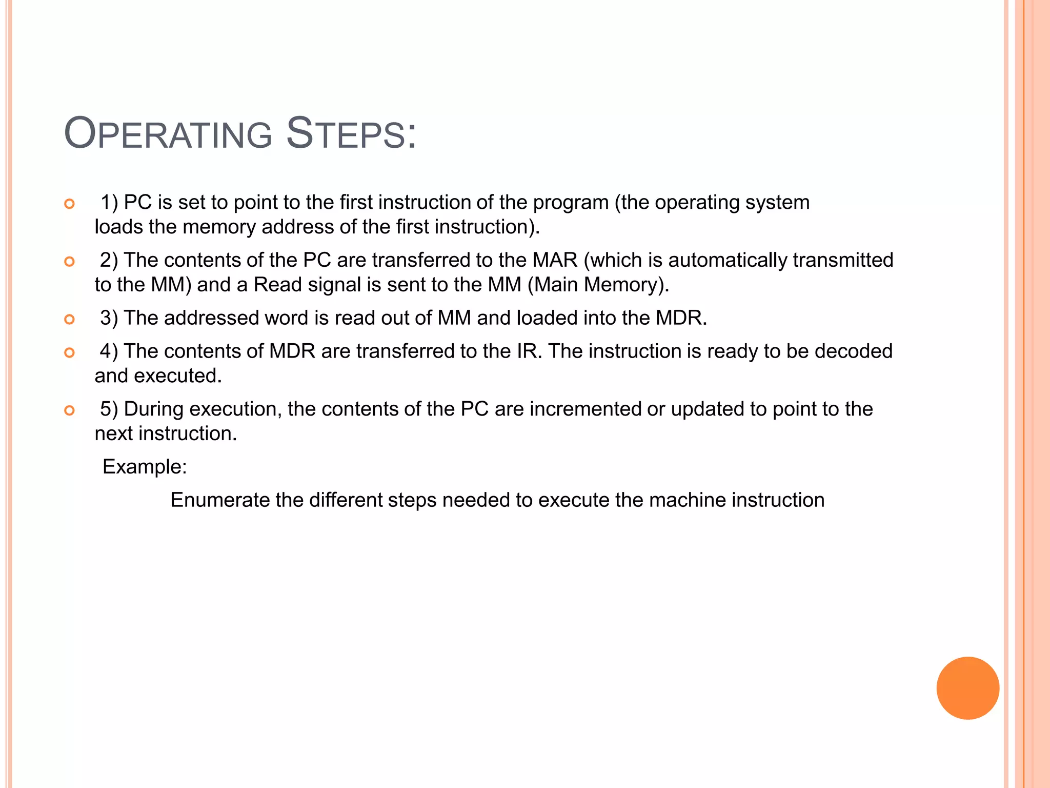 OPERATING STEPS:
    1) PC is set to point to the first instruction of the program (the operating system
    loads the memory address of the first instruction).
    2) The contents of the PC are transferred to the MAR (which is automatically transmitted
    to the MM) and a Read signal is sent to the MM (Main Memory).
   3) The addressed word is read out of MM and loaded into the MDR.
   4) The contents of MDR are transferred to the IR. The instruction is ready to be decoded
    and executed.
   5) During execution, the contents of the PC are incremented or updated to point to the
    next instruction.
    Example:
            Enumerate the different steps needed to execute the machine instruction
 