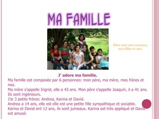 J’ adore  ma   famille .  Ma famille est composée par 6 personnes: mon père, ma mère, mes frères et moi. Ma mère s’appelle Ingrid, elle a 43 ans. Mon père s’appelle Joaquín, il a 41 ans. Ils sont ingénieurs. J’ai 3 petits frères: Andrea, Karina et David. Andrea a 14 ans, elle est elle est une petite fille sympathique et sociable. Karina et David ont 12 ans, ils sont jumeaux. Karina est très appliqué et David est amusé. Elles  sont  mes  cousines, mes filles et moi. 