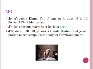 MOI Je m’appelle Diana, j’ai 17 ans et je suis né le 10 février   1994  à  Monterrey J’ai les cheveux  marrons  et les jeux  verts J’étude au CIDEB, je suis a timide étudiante et je ne  parle pas beaucoup. J'aime soigner l'environnement 