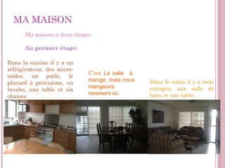MA   MAISON Ma maison a deux étages . Au premier étage: Dans le salon il y a trois canapés, une salle de bain et une table. Dans la cuisine il y a un réfrigérateur, des micro-ondes, un poêle, le placard à provisions, un lavabo, une table et six chaises C’est   La salle  à  mange, mais nous mangeons rarement ici. 