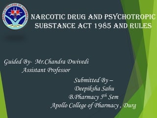 NARCOTIC DRUG AND PSYCHOTROPIC
SUBSTANCE ACT 1985 AND RULES
Guided By- Mr.Chandra Dwivedi
Assistant Professor
Submitted By –
Deepiksha Sahu
B.Pharmacy 5th Sem
Apollo College of Pharmacy , Durg
 