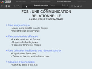 PRESENTATION    STRATEGIE DE DEVELOPPEMENT         ANALYSE e-MARKETING   CONCLUSION

                            Stratégie marketing - Pauline



               FCS : UNE COMMUNICATION
                     RELATIONNELLE
                        LA RECHERCHE D’INTERACTIVITE

▶ Une image éthique
    • Jouer sur la légalité avec la Sacem
    • Redistribution des revenus

▶ Des partenariats efficaces
    • Labels musicaux et Sacem
    • Supports technologiques
    • Focus sur Orange et Philips

▶ Une utilisation intelligente des réseaux sociaux
    • L’application Facebook
    • Twitter en live sur le site deezer.com

▶ Création d’évènements
    • Sortir du cadre d’internet
 