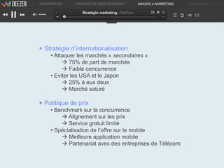 PRESENTATION   STRATEGIE DE DEVELOPPEMENT         ANALYSE e-MARKETING   CONCLUSION

                  Stratégie marketing - Mathieu




▶ Stratégie d’internationalisation
     • Attaquer les marchés « secondaires »
           75% de part de marchés
           Faible concurrence
     • Eviter les USA et le Japon
           25% à eux deux
           Marché saturé

▶ Politique de prix
     • Benchmark sur la concurrence
          Alignement sur les prix
          Service gratuit limité
     • Spécialisation de l’offre sur le mobile
          Meilleure application mobile
          Partenariat avec des entreprises de Télécom
 