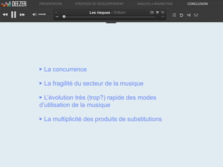 PRESENTATION   STRATEGIE DE DEVELOPPEMENT     ANALYSE e-MARKETING   CONCLUSION

                      Les risques - William




▶ La concurrence

▶ La fragilité du secteur de la musique

▶ L’évolution très (trop?) rapide des modes
d’utilisation de la musique

▶ La multiplicité des produits de substitutions
 