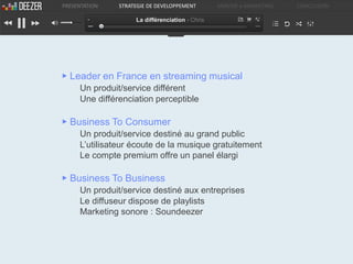 PRESENTATION   STRATEGIE DE DEVELOPPEMENT        ANALYSE e-MARKETING   CONCLUSION

                    La différenciation - Chris




▶ Leader en France en streaming musical
     Un produit/service différent
     Une différenciation perceptible

▶ Business To Consumer
     Un produit/service destiné au grand public
     L’utilisateur écoute de la musique gratuitement
     Le compte premium offre un panel élargi

▶ Business To Business
     Un produit/service destiné aux entreprises
     Le diffuseur dispose de playlists
     Marketing sonore : Soundeezer
 