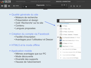 PRESENTATION   STRATEGIE DE DEVELOPPEMENT   ANALYSE e-MARKETING   CONCLUSION

                            Ergonomie - Mathieu




▶ Qualité générale du site
    • Moteurs de recherche
    • Présentation et design
    • Outil ‘Recherche’ sur le site
    • Contenu
    • Langues proposées

▶ Création du compte via Facebook
    • Facilité d’inscription
    • Avantages pour l’utilisateur et Deezer

▶ HTML5 et le mode offline

▶ Application mobile
    • Mêmes avantages que sur PC
    • Mode découverte
    • Diversité des supports
    • Hausse de l’abonnement
 