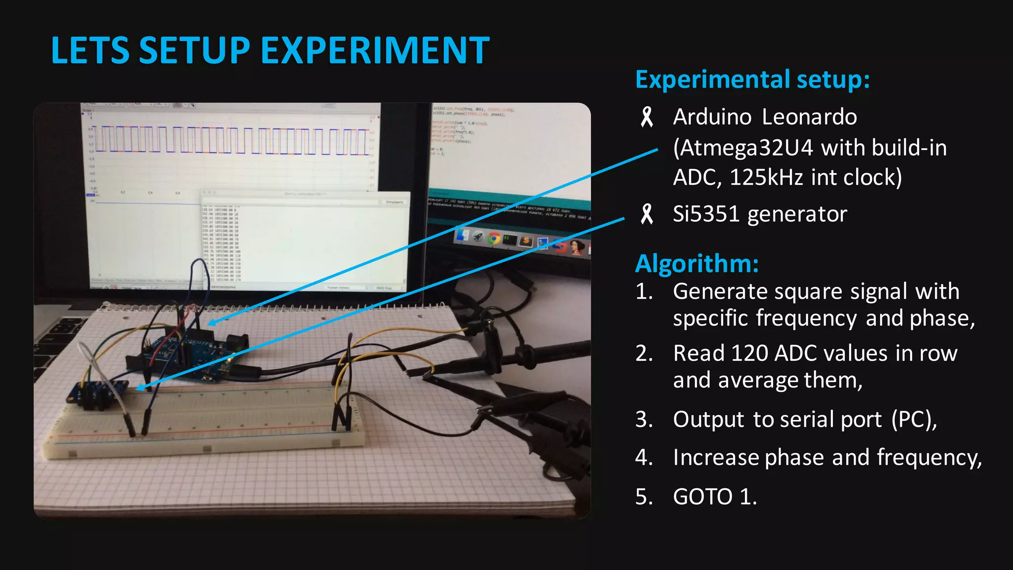 LETS	SETUP	EXPERIMENT
Experimental	setup:
- Arduino	 Leonardo	
(Atmega32U4	with	build-in	
ADC,	125kHz	int clock)
- Si5351	generator
Algorithm:
1. Generate	square	signal	with	
specific	frequency	and	phase,
2. Read	120	ADC	values	in	row	
and	average	them,
3. Output	to	serial	port	(PC),
4. Increase	phase	and	frequency,
5. GOTO	1.
 