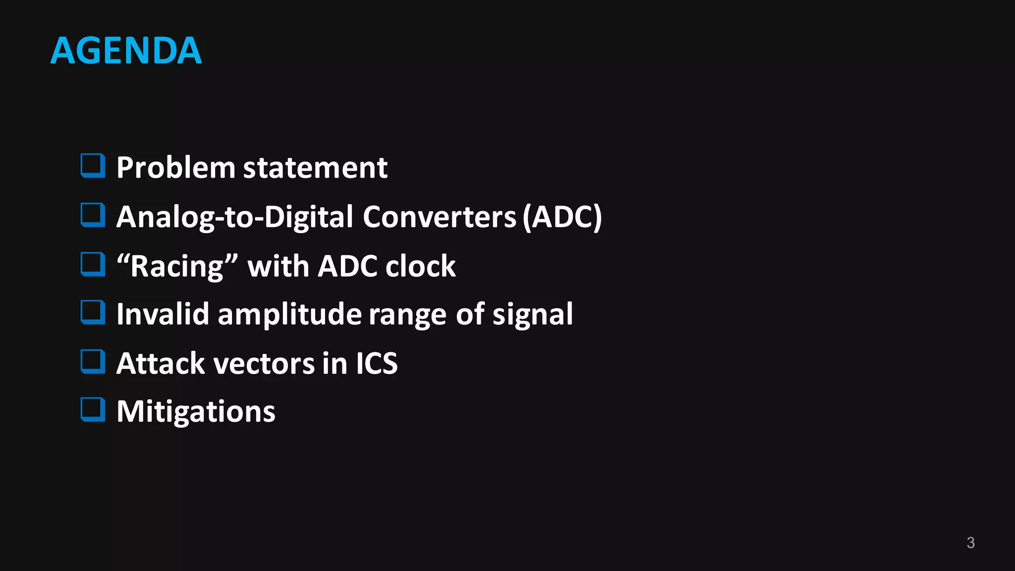 3
AGENDA
q Problem	statement
q Analog-to-Digital	Converters	(ADC)
q “Racing”	with	ADC	clock
q Invalid	amplitude	range	of	signal
q Attack	vectors	in	ICS
q Mitigations
 