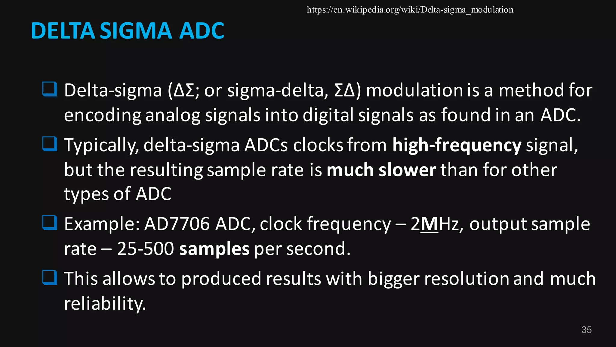 35
DELTA	SIGMA	ADC
q Delta-sigma	(ΔΣ;	or	sigma-delta,	ΣΔ)	modulation	is	a	method	for	
encoding	analog	signals	into	digital	signals	as	found	in	an	ADC.
q Typically,	delta-sigma	ADCs	clocks	from	high-frequency signal,	
but	the	resulting	sample	rate	is	much	slower than	for	other	
types	of	ADC
q Example:	AD7706	ADC,	clock	frequency	– 2MHz,	output	sample	
rate	– 25-500	samples per	second.
q This	allows	to	produced	results	with	bigger	resolution	and	much	
reliability.
https://en.wikipedia.org/wiki/Delta-sigma_modulation
 