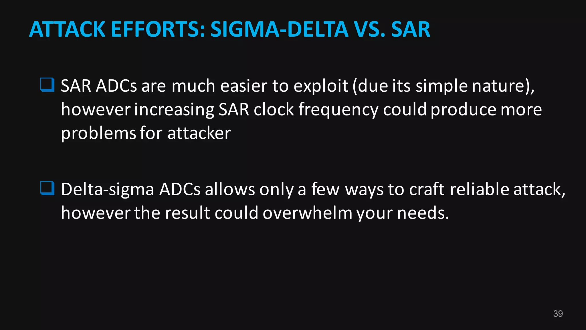 39
ATTACK	EFFORTS:	SIGMA-DELTA	VS.	SAR
q SAR	ADCs	are	much	easier	to	exploit	(due	its	simple	nature),	
however	increasing	SAR	clock	frequency	could	produce	more	
problems	for	attacker
q Delta-sigma	ADCs	allows	only	a	few	ways	to	craft	reliable	attack,	
however	the	result	could	overwhelm	your	needs.
 