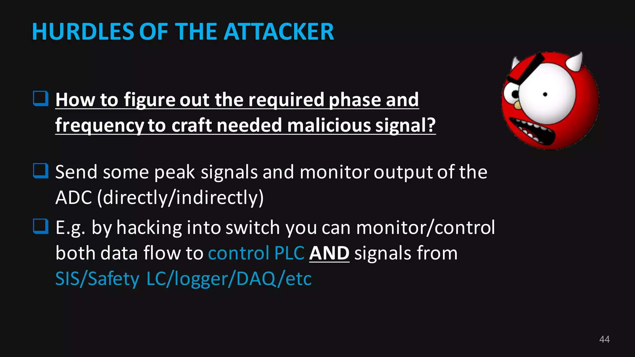 44
HURDLES	OF	THE	ATTACKER	
q How	to	figure	out	the	required	phase	and	
frequency	to	craft	needed	malicious	signal?	
q Send	some	peak	signals	and	monitor	output	of	the	
ADC	(directly/indirectly)
q E.g.	by	hacking	into	switch	you	can	monitor/control	
both	data	flow	to	control	PLC	AND signals	from	
SIS/Safety	LC/logger/DAQ/etc
 