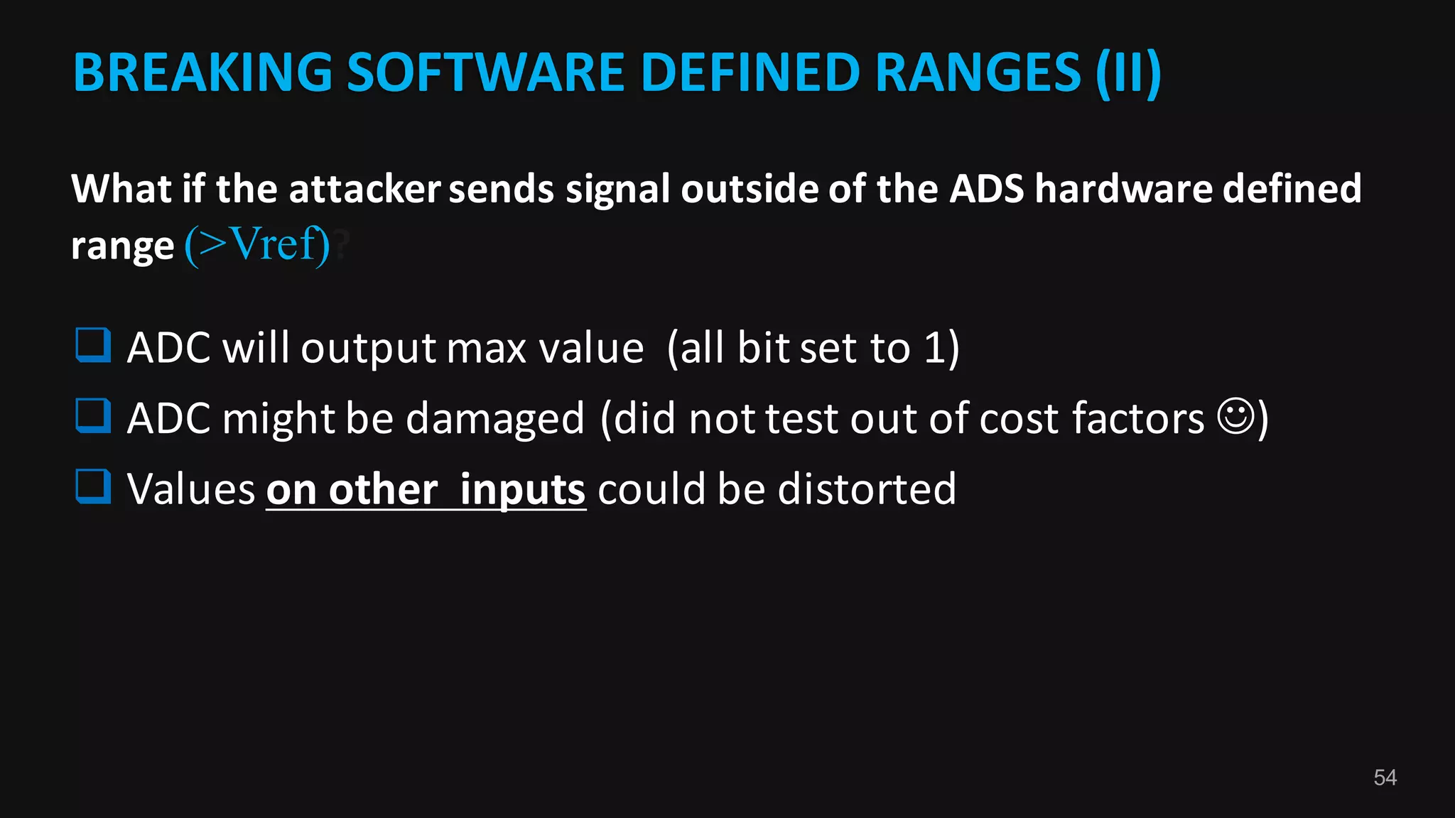 54
BREAKING	SOFTWARE	DEFINED	RANGES	(II)	
What	if	the	attacker	sends	signal	outside	of	the	ADS	hardware	defined	
range	(>Vref)?
q ADC	will	output	max	value		(all	bit	set	to	1)
q ADC	might	be	damaged	(did	not	test	out	of	cost	factors	J)
q Values	on	other		inputs could	be	distorted	
 