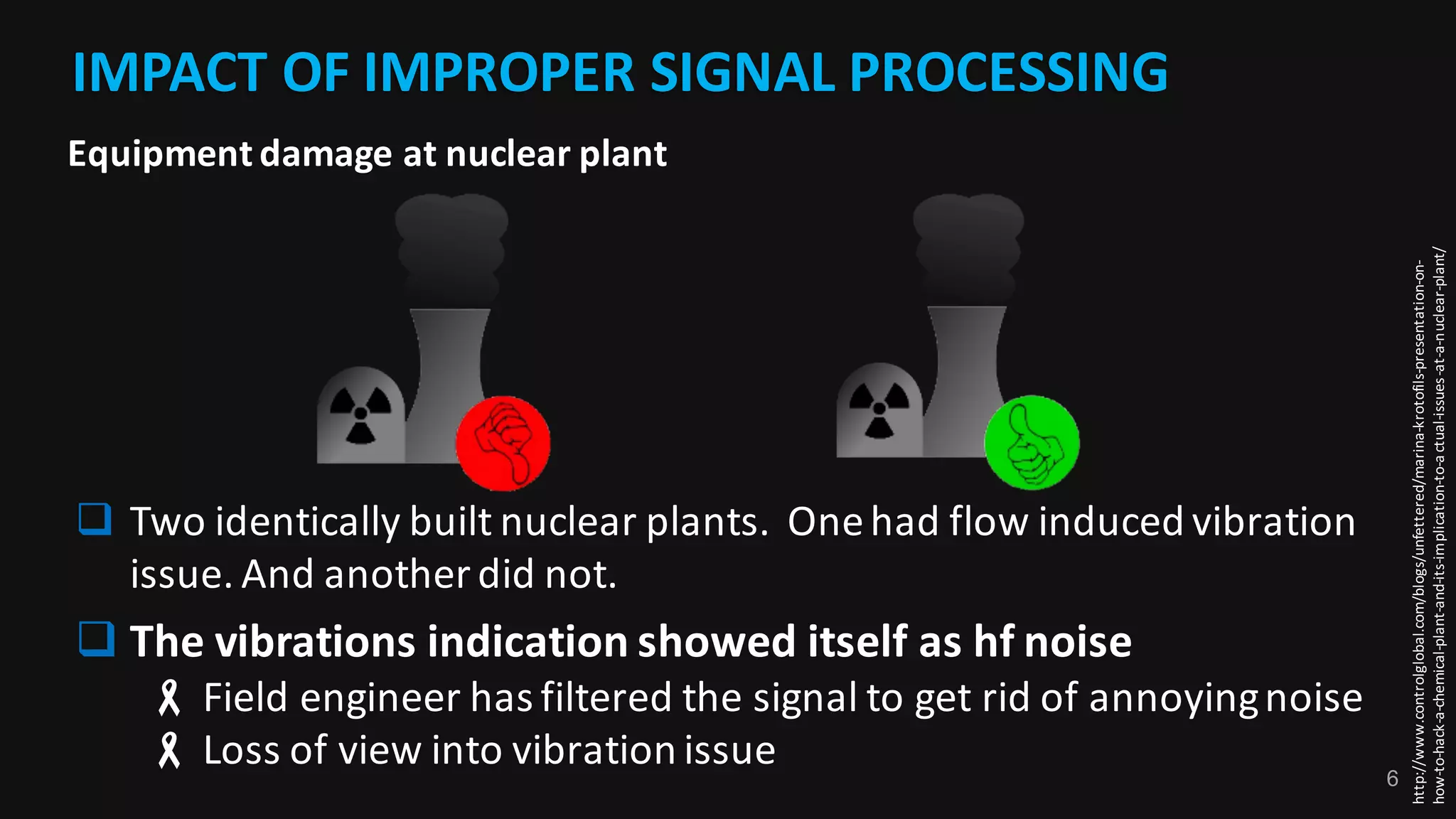 6
IMPACT	OF	IMPROPER	SIGNAL	PROCESSING
http://www.controlglobal.com/blogs/unfettered/marina-krotofils-presentation-on-
how-to-hack-a-chemical-plant-and-its-implication-to-actual-issues-at-a-nuclear-plant/
q Two	identically	built	nuclear	plants.		One	had	flow	induced	vibration	
issue.	And	another	did	not.
q The	vibrations	indication	showed	itself	as	hf noise
- Field	engineer	has	filtered	the	signal	to	get	rid	of	annoying	noise
- Loss	of	view	into	vibration	issue
Equipment	damage	at	nuclear	plant
 