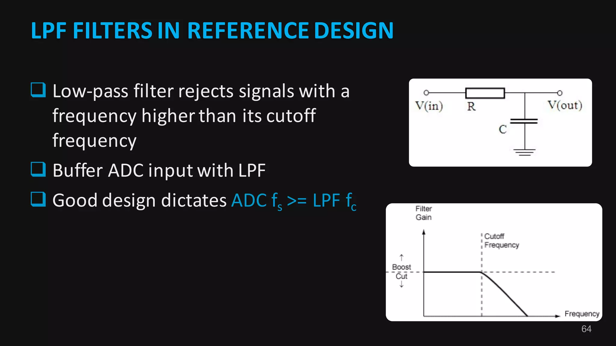 64
LPF	FILTERS	IN	REFERENCE	DESIGN	
q Low-pass	filter	rejects	signals	with	a	
frequency	higher	than	its	cutoff	
frequency
q Buffer	ADC	input	with	LPF
q Good	design	dictates	ADC	fs >=	LPF	fc
 