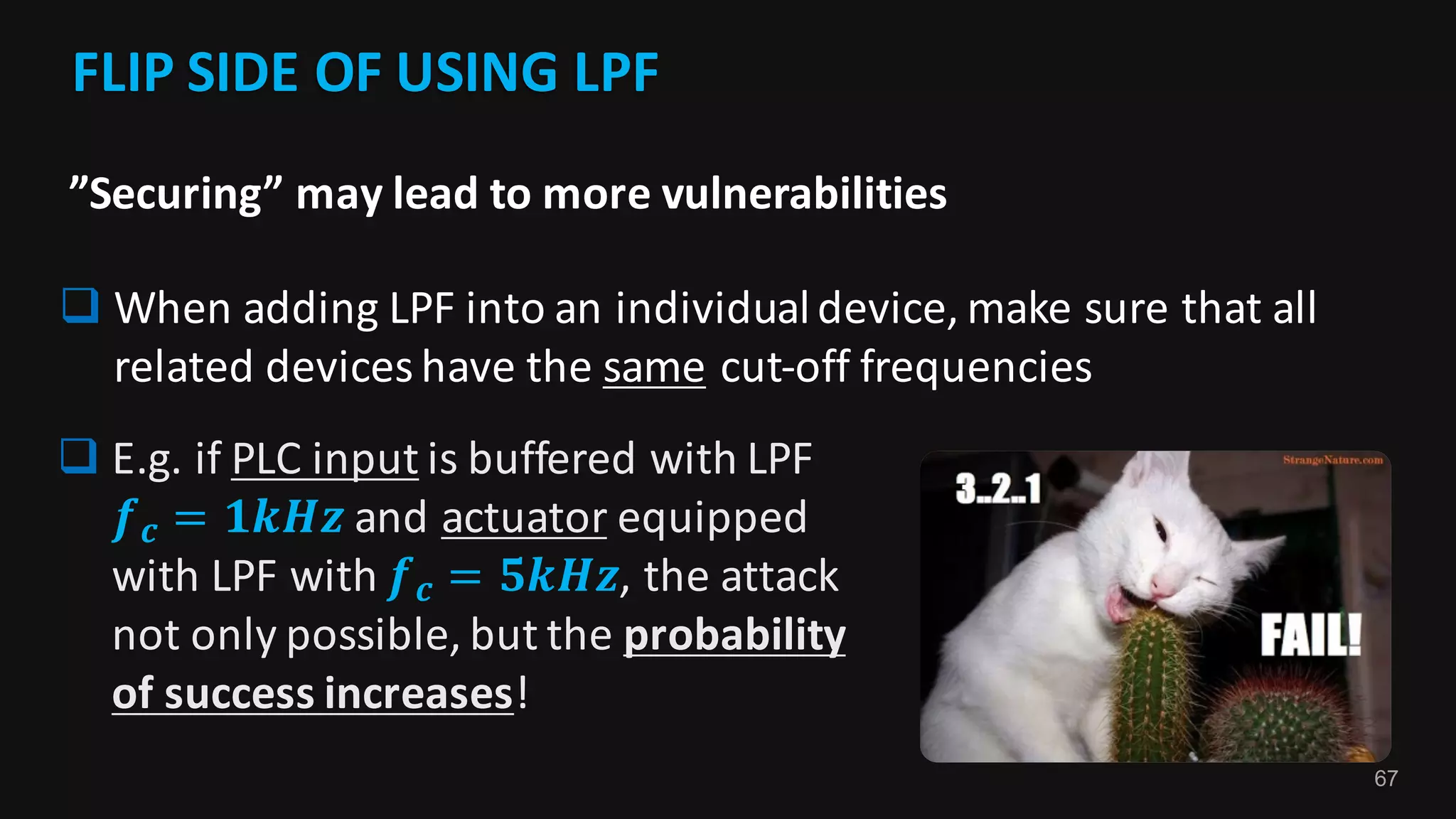 67
FLIP	SIDE	OF	USING	LPF	
q When	adding	LPF	into	an	individual	device,	make	sure	that	all	
related	devices	have	the	same cut-off	frequencies
”Securing”	may	lead	to	more	vulnerabilities
q E.g.	if	PLC	input is	buffered	with	LPF	
𝒇 𝒄 = 𝟏𝒌𝑯𝒛 and	actuator equipped	
with	LPF	with	𝒇 𝒄 = 𝟓𝒌𝑯𝒛,	the	attack	
not	only	possible,	but	the	probability	
of	success	increases!
 