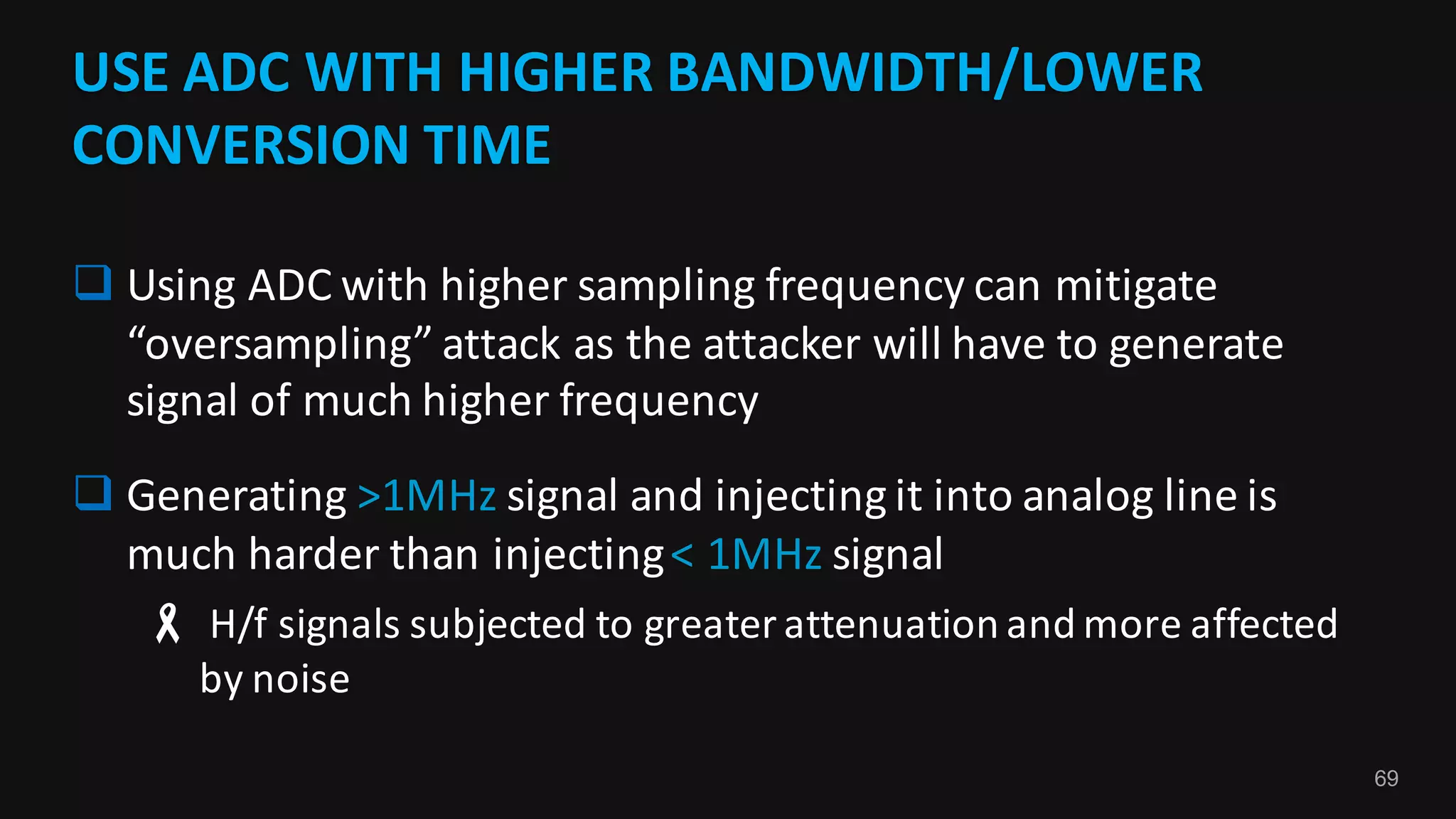 69
USE	ADC	WITH	HIGHER	BANDWIDTH/LOWER	
CONVERSION	TIME
q Using	ADC	with	higher	sampling	frequency	can	mitigate	
“oversampling”	attack	as	the	attacker	will	have	to	generate	
signal	of	much	higher	frequency
q Generating	>1MHz	signal	and	injecting	it	into	analog	line	is	
much	harder	than	injecting	<	1MHz	signal
- H/f	signals	subjected	to	greater	attenuation	and	more	affected	
by	noise
 
