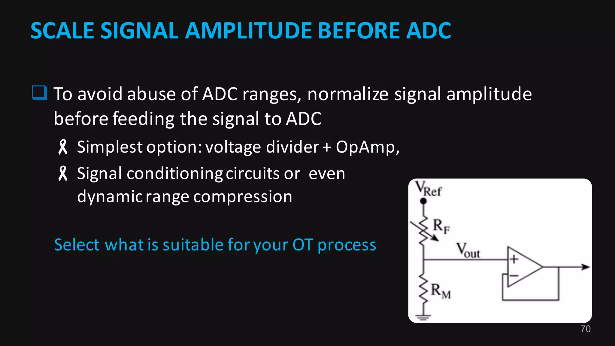70
SCALE	SIGNAL	AMPLITUDE	BEFORE	ADC	
q To	avoid	abuse	of	ADC	ranges,	normalize	signal	amplitude	
before	feeding	the	signal	to	ADC
- Simplest	option:	voltage	divider	+	OpAmp,	
- Signal	conditioning	circuits	or		even	
dynamic	range	compression	
Select	what	is	suitable	for	your	OT	process
 