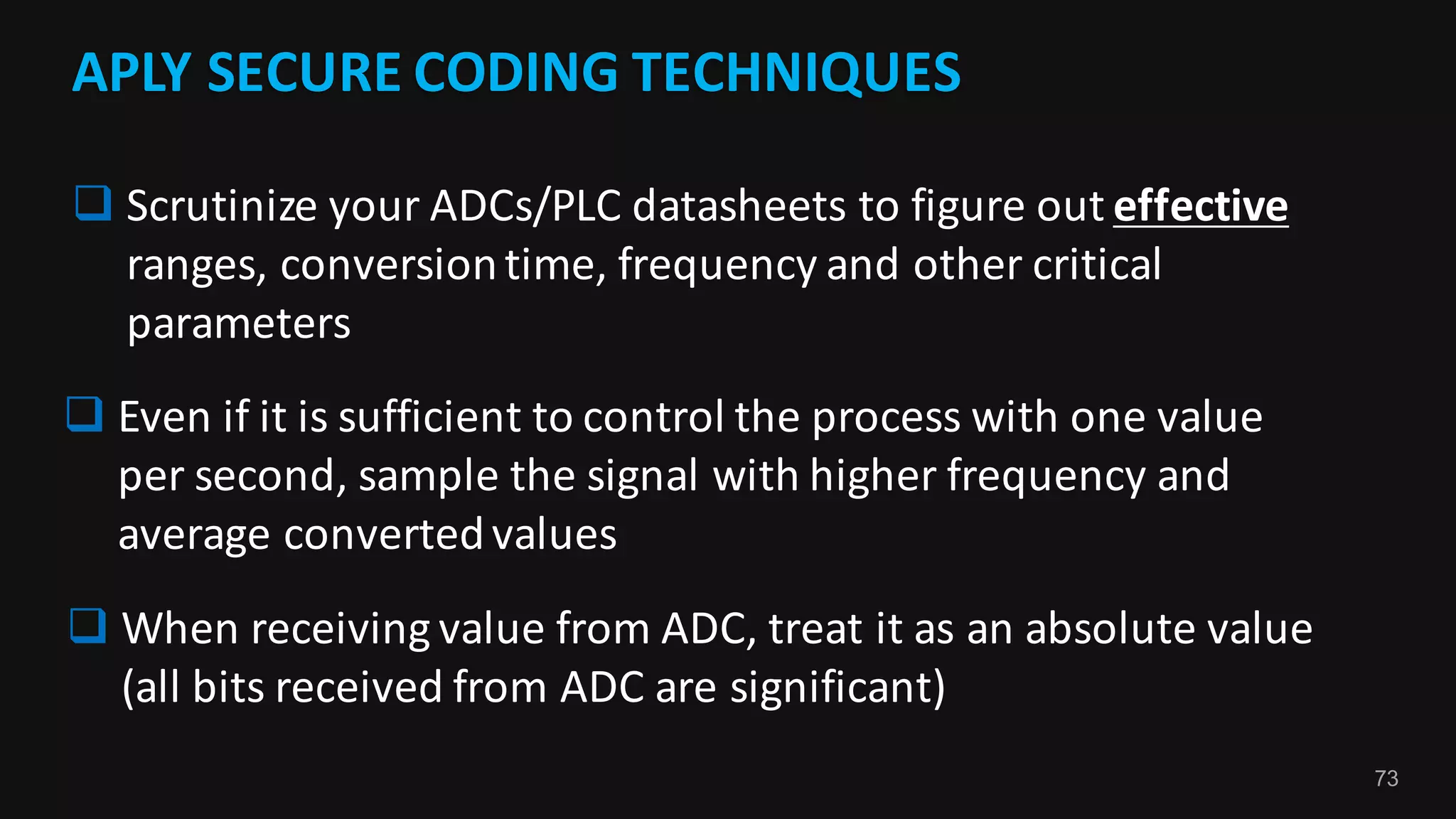 73
APLY	SECURE	CODING	TECHNIQUES
q Scrutinize	your	ADCs/PLC	datasheets	to	figure	out	effective
ranges,	conversion	time,	frequency	and	other	critical	
parameters
q Even	if	it	is	sufficient	to	control	the	process	with	one	value	
per	second,	sample	the	signal	with	higher	frequency	and	
average	converted	values
q When	receiving	value	from	ADC,	treat	it	as	an	absolute	value	
(all	bits	received	from	ADC	are	significant)
 