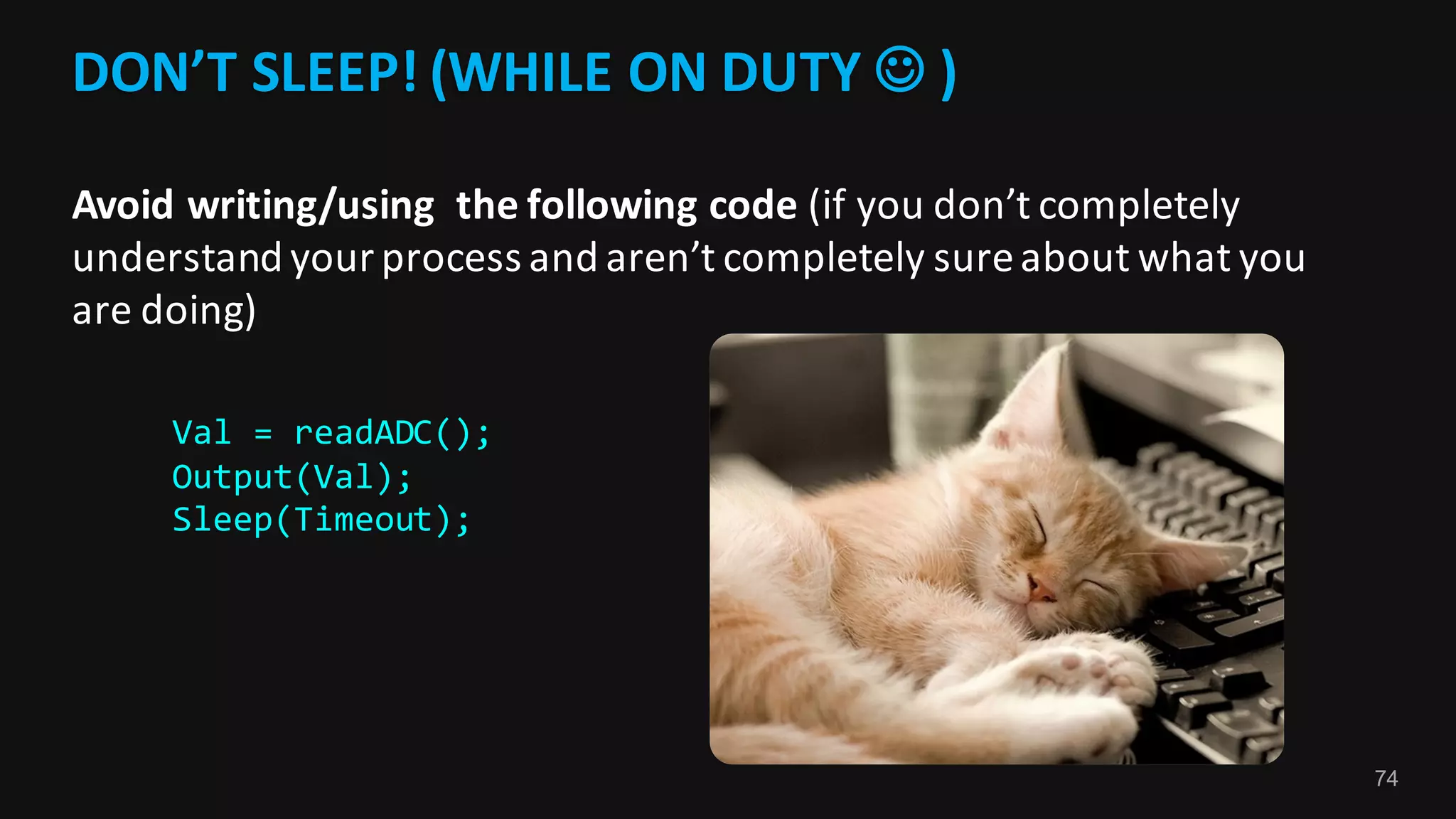 74
DON’T	SLEEP!	(WHILE	ON	DUTY	J )	
Avoid	writing/using		the	following	code	(if	you	don’t	completely	
understand	your	process	and	aren’t	completely	sure	about	what	you	
are	doing)
Val = readADC();
Output(Val);
Sleep(Timeout);
 