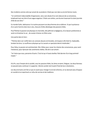 Des incidents comme celui qui venait de se produire n’était pas rare dans sa vie de femme marie.

‘’Un sentiment indescriptible d’oppression, venu sans doute d’un coin obscure de sa conscience,
emplissait tout son être d’une vague angoisse. C’était une ombre, une brume traversant la claire journée
d’été de son âme.’’

Ce monde futile, obéissance t la routine poussent ces deux femmes de se délivrer. Et par la présence
d’un autre homme dans leurs vies, chacune d’elles développe des passions folles.

PourThérèse la passion est physique et charnelle, elle jaillit de la négligence, d’un besoin profond de se
sentir et d’estimer le soi. , de vouloir d’aimer et d’être aime

Une partie dans le livre :

‘’Thérèse dans son nullité dans ses caresses douces est brutales, est toujours elle était là, implacable,
tendant les bras. La souffrance physique qui lui causait un spectacle devint intolérable.’’

Pour Edna, la passion est sentimentale. Elle s’élève pour casser les chaines des convenances, pour avoir
l’existence, pour éprouver des sentiments réelles. Elle dit à son amant :

‘’Je t’aime que vous, personne d’autre. C’est toi qui m’avais éveillez l’été dernier d’un long sommeil
inepte.’’



A la fin, sous l’empire de la société, sous les passions folles, les âmes erraient, fatigues. Les deux femmes
ne peuvent plus continuer ni supporter. Alorsle suicide met le point final de leurs révolutions.

Les deux écrivains ont fait un pas en avant pour changer la vie de la femme, en lui donnant plus d’espace
en société et en exprimant un refus de normes et de traditions.
 