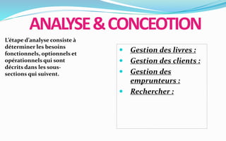 ANALYSE&CONCEOTION
L’étape d’analyse consiste à
déterminer les besoins
fonctionnels, optionnels et
opérationnels qui sont
décrits dans les sous-
sections qui suivent.
 Gestion des livres :
 Gestion des clients :
 Gestion des
emprunteurs :
 Rechercher :
 
