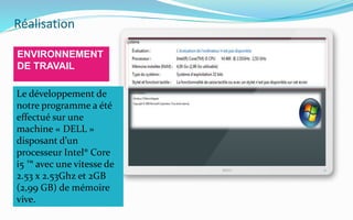 Réalisation
ENVIRONNEMENT
DE TRAVAIL
Le développement de
notre programme a été
effectué sur une
machine « DELL »
disposant d’un
processeur Intel® Core
i5 ™ avec une vitesse de
2.53 x 2.53Ghz et 2GB
(2,99 GB) de mémoire
vive.
 