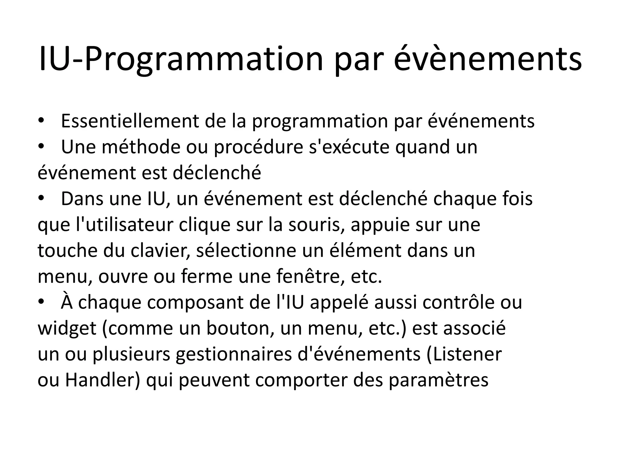 IU-Programmation par évènements
• Essentiellement de la programmation par événements
• Une méthode ou procédure s'exécute quand un
événement est déclenché
• Dans une IU, un événement est déclenché chaque fois
que l'utilisateur clique sur la souris, appuie sur une
touche du clavier, sélectionne un élément dans un
menu, ouvre ou ferme une fenêtre, etc.
• À chaque composant de l'IU appelé aussi contrôle ou
widget (comme un bouton, un menu, etc.) est associé
un ou plusieurs gestionnaires d'événements (Listener
ou Handler) qui peuvent comporter des paramètres
 