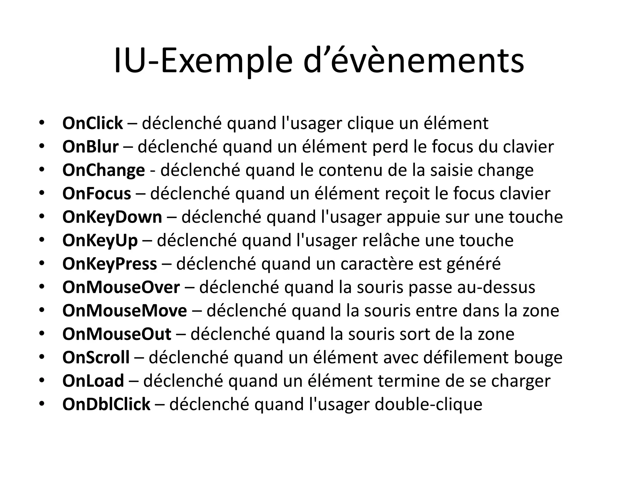 IU-Exemple d’évènements
•   OnClick – déclenché quand l'usager clique un élément
•   OnBlur – déclenché quand un élément perd le focus du clavier
•   OnChange - déclenché quand le contenu de la saisie change
•   OnFocus – déclenché quand un élément reçoit le focus clavier
•   OnKeyDown – déclenché quand l'usager appuie sur une touche
•   OnKeyUp – déclenché quand l'usager relâche une touche
•   OnKeyPress – déclenché quand un caractère est généré
•   OnMouseOver – déclenché quand la souris passe au-dessus
•   OnMouseMove – déclenché quand la souris entre dans la zone
•   OnMouseOut – déclenché quand la souris sort de la zone
•   OnScroll – déclenché quand un élément avec défilement bouge
•   OnLoad – déclenché quand un élément termine de se charger
•   OnDblClick – déclenché quand l'usager double-clique
 