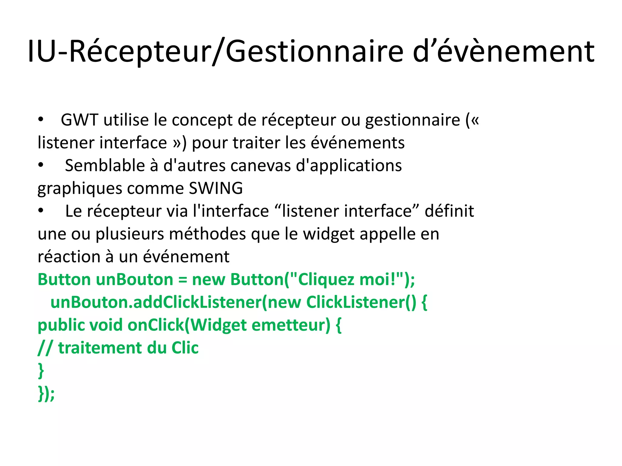 IU-Récepteur/Gestionnaire d’évènement
• GWT utilise le concept de récepteur ou gestionnaire («
listener interface ») pour traiter les événements
• Semblable à d'autres canevas d'applications
graphiques comme SWING
• Le récepteur via l'interface “listener interface” définit
une ou plusieurs méthodes que le widget appelle en
réaction à un événement
Button unBouton = new Button("Cliquez moi!");
   unBouton.addClickListener(new ClickListener() {
public void onClick(Widget emetteur) {
// traitement du Clic
}
});
 
