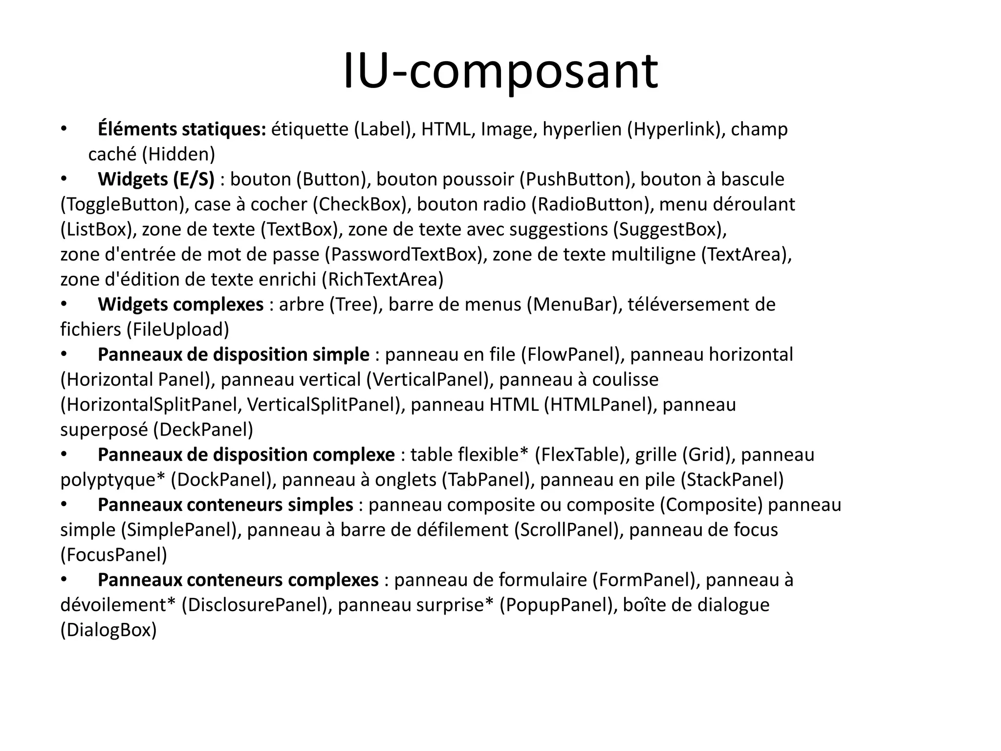 IU-composant
•    Éléments statiques: étiquette (Label), HTML, Image, hyperlien (Hyperlink), champ
    caché (Hidden)
• Widgets (E/S) : bouton (Button), bouton poussoir (PushButton), bouton à bascule
(ToggleButton), case à cocher (CheckBox), bouton radio (RadioButton), menu déroulant
(ListBox), zone de texte (TextBox), zone de texte avec suggestions (SuggestBox),
zone d'entrée de mot de passe (PasswordTextBox), zone de texte multiligne (TextArea),
zone d'édition de texte enrichi (RichTextArea)
• Widgets complexes : arbre (Tree), barre de menus (MenuBar), téléversement de
fichiers (FileUpload)
• Panneaux de disposition simple : panneau en file (FlowPanel), panneau horizontal
(Horizontal Panel), panneau vertical (VerticalPanel), panneau à coulisse
(HorizontalSplitPanel, VerticalSplitPanel), panneau HTML (HTMLPanel), panneau
superposé (DeckPanel)
• Panneaux de disposition complexe : table flexible* (FlexTable), grille (Grid), panneau
polyptyque* (DockPanel), panneau à onglets (TabPanel), panneau en pile (StackPanel)
• Panneaux conteneurs simples : panneau composite ou composite (Composite) panneau
simple (SimplePanel), panneau à barre de défilement (ScrollPanel), panneau de focus
(FocusPanel)
• Panneaux conteneurs complexes : panneau de formulaire (FormPanel), panneau à
dévoilement* (DisclosurePanel), panneau surprise* (PopupPanel), boîte de dialogue
(DialogBox)
 
