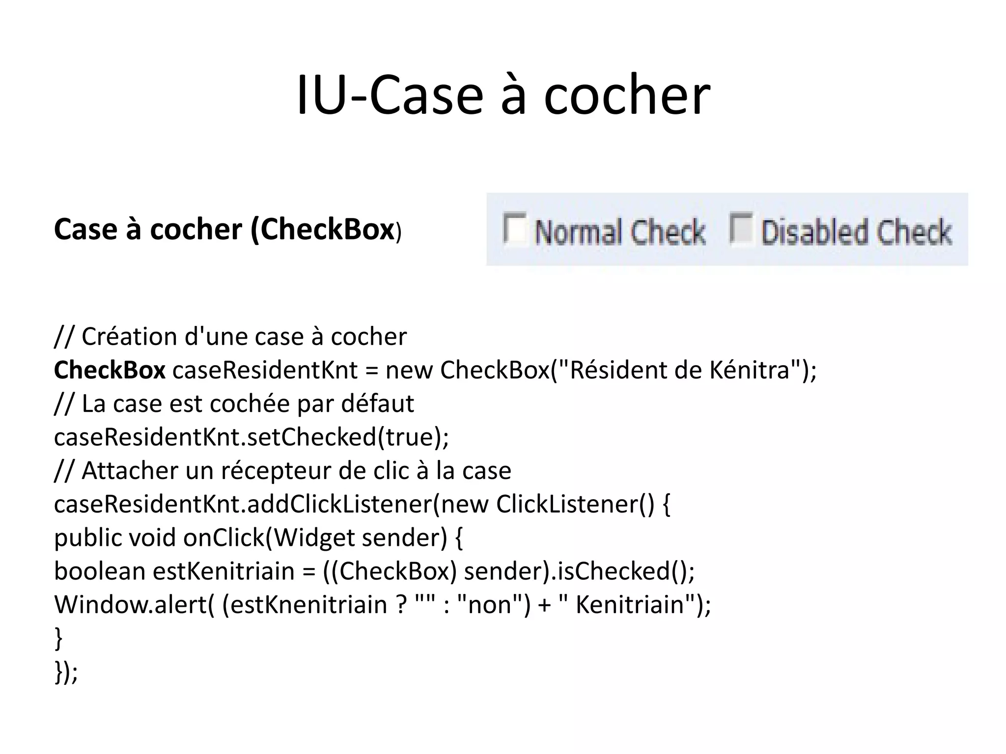 IU-Case à cocher

Case à cocher (CheckBox)


// Création d'une case à cocher
CheckBox caseResidentKnt = new CheckBox("Résident de Kénitra");
// La case est cochée par défaut
caseResidentKnt.setChecked(true);
// Attacher un récepteur de clic à la case
caseResidentKnt.addClickListener(new ClickListener() {
public void onClick(Widget sender) {
boolean estKenitriain = ((CheckBox) sender).isChecked();
Window.alert( (estKnenitriain ? "" : "non") + " Kenitriain");
}
});
 