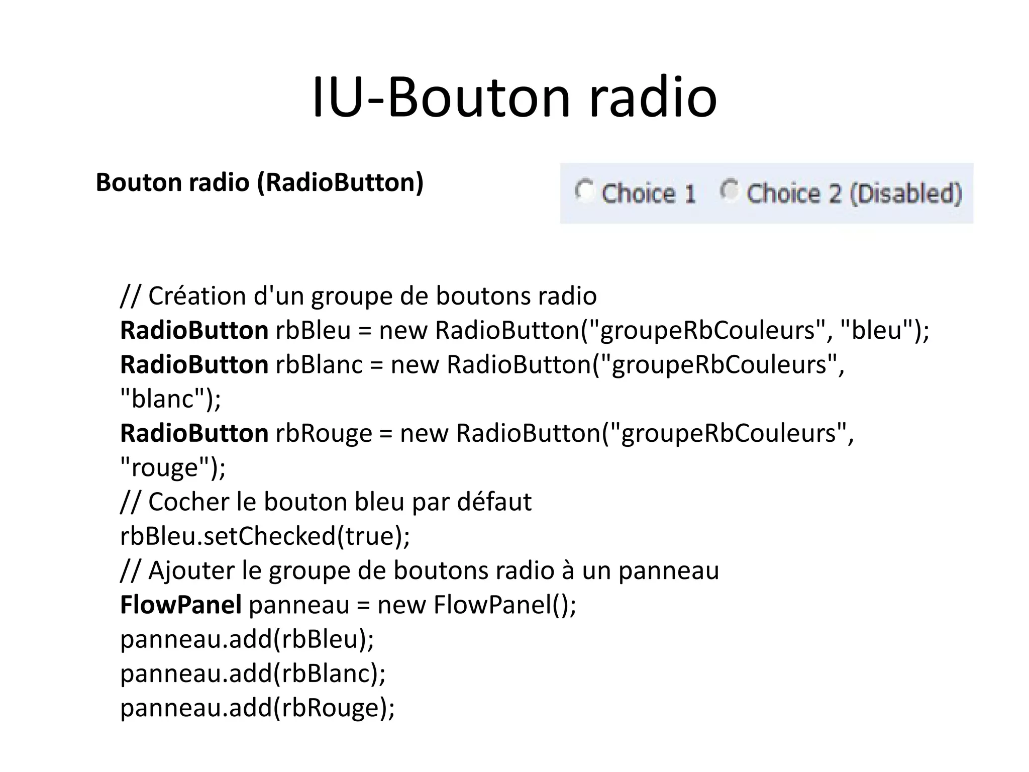 IU-Bouton radio
Bouton radio (RadioButton)


 // Création d'un groupe de boutons radio
 RadioButton rbBleu = new RadioButton("groupeRbCouleurs", "bleu");
 RadioButton rbBlanc = new RadioButton("groupeRbCouleurs",
 "blanc");
 RadioButton rbRouge = new RadioButton("groupeRbCouleurs",
 "rouge");
 // Cocher le bouton bleu par défaut
 rbBleu.setChecked(true);
 // Ajouter le groupe de boutons radio à un panneau
 FlowPanel panneau = new FlowPanel();
 panneau.add(rbBleu);
 panneau.add(rbBlanc);
 panneau.add(rbRouge);
 