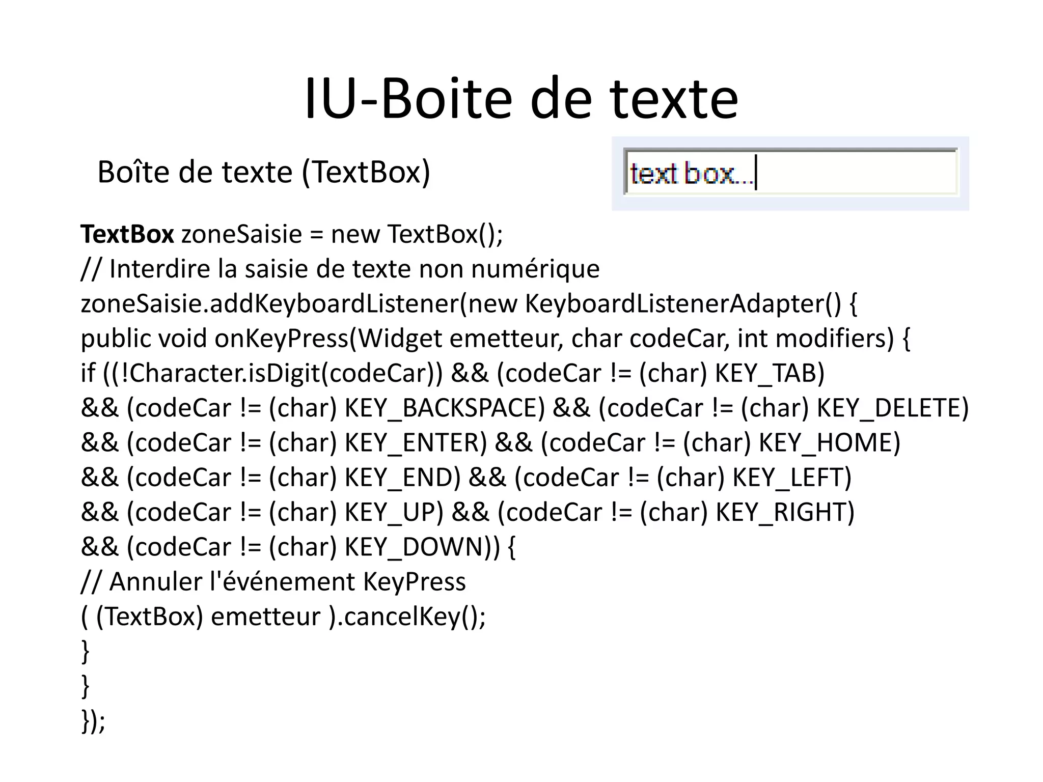 IU-Boite de texte
 Boîte de texte (TextBox)
TextBox zoneSaisie = new TextBox();
// Interdire la saisie de texte non numérique
zoneSaisie.addKeyboardListener(new KeyboardListenerAdapter() {
public void onKeyPress(Widget emetteur, char codeCar, int modifiers) {
if ((!Character.isDigit(codeCar)) && (codeCar != (char) KEY_TAB)
&& (codeCar != (char) KEY_BACKSPACE) && (codeCar != (char) KEY_DELETE)
&& (codeCar != (char) KEY_ENTER) && (codeCar != (char) KEY_HOME)
&& (codeCar != (char) KEY_END) && (codeCar != (char) KEY_LEFT)
&& (codeCar != (char) KEY_UP) && (codeCar != (char) KEY_RIGHT)
&& (codeCar != (char) KEY_DOWN)) {
// Annuler l'événement KeyPress
( (TextBox) emetteur ).cancelKey();
}
}
});
 