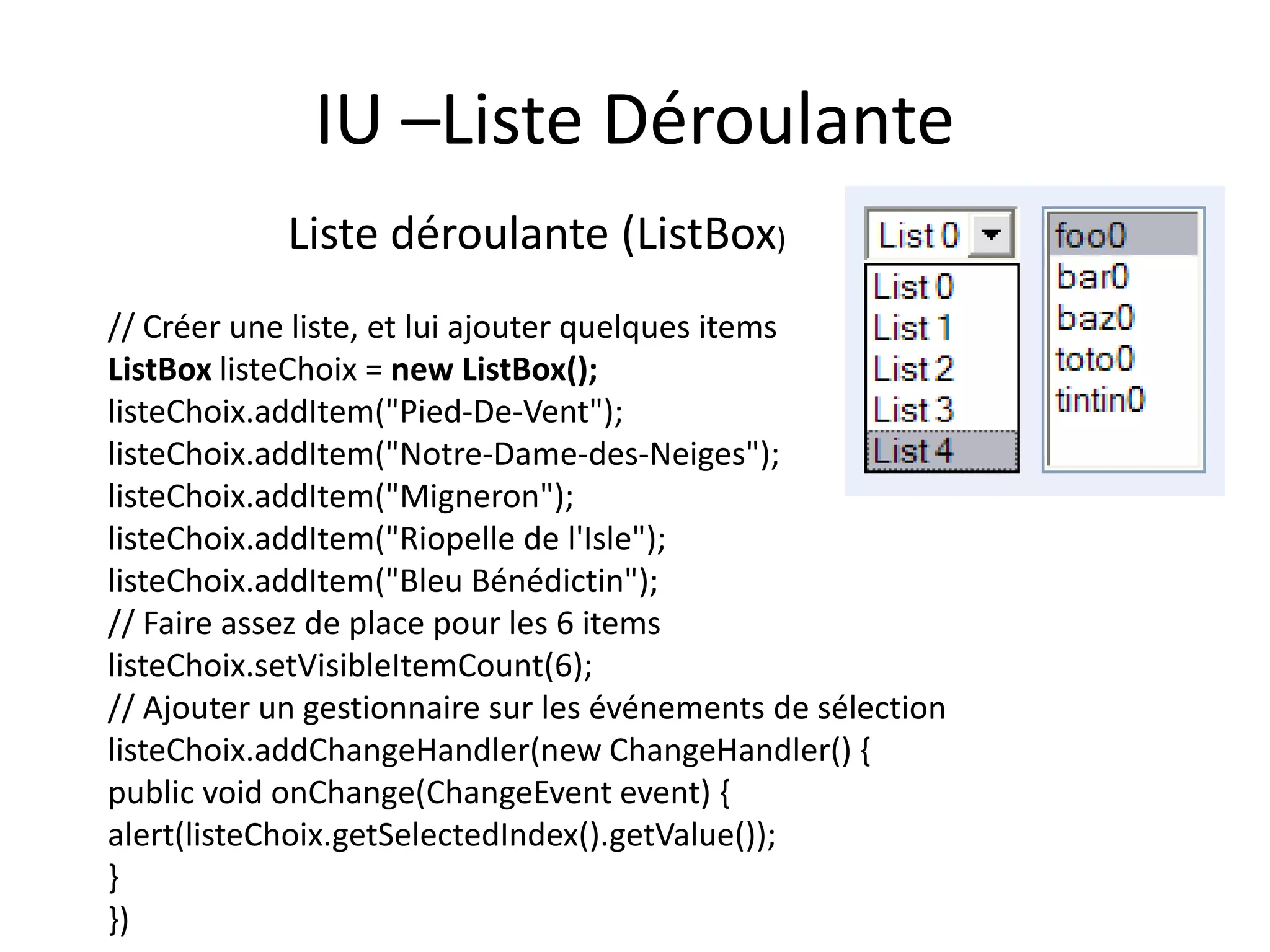 IU –Liste Déroulante
            Liste déroulante (ListBox)
// Créer une liste, et lui ajouter quelques items
ListBox listeChoix = new ListBox();
listeChoix.addItem("Pied-De-Vent");
listeChoix.addItem("Notre-Dame-des-Neiges");
listeChoix.addItem("Migneron");
listeChoix.addItem("Riopelle de l'Isle");
listeChoix.addItem("Bleu Bénédictin");
// Faire assez de place pour les 6 items
listeChoix.setVisibleItemCount(6);
// Ajouter un gestionnaire sur les événements de sélection
listeChoix.addChangeHandler(new ChangeHandler() {
public void onChange(ChangeEvent event) {
alert(listeChoix.getSelectedIndex().getValue());
}
})
 