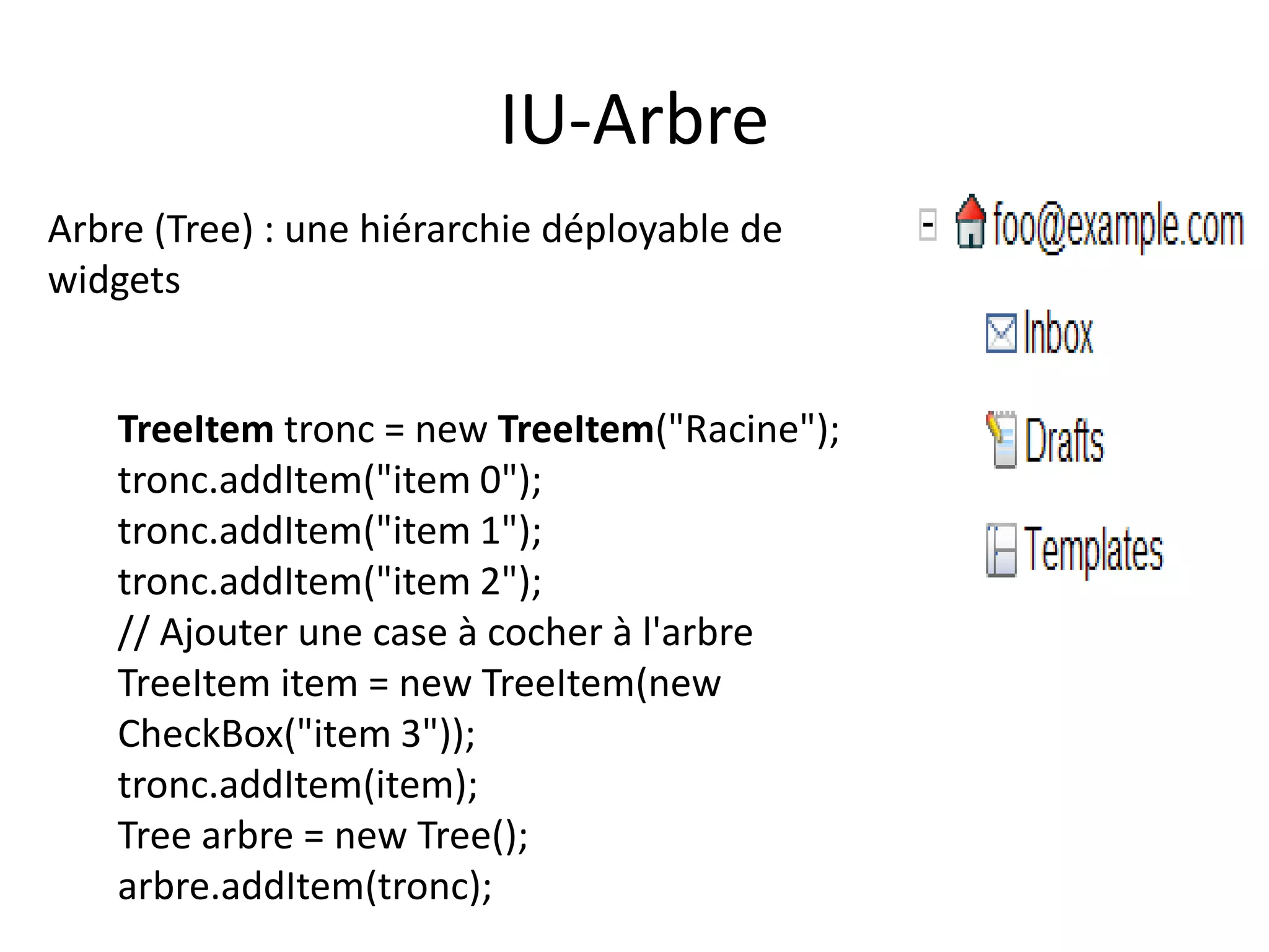IU-Arbre
Arbre (Tree) : une hiérarchie déployable de
widgets


    TreeItem tronc = new TreeItem("Racine");
    tronc.addItem("item 0");
    tronc.addItem("item 1");
    tronc.addItem("item 2");
    // Ajouter une case à cocher à l'arbre
    TreeItem item = new TreeItem(new
    CheckBox("item 3"));
    tronc.addItem(item);
    Tree arbre = new Tree();
    arbre.addItem(tronc);
 