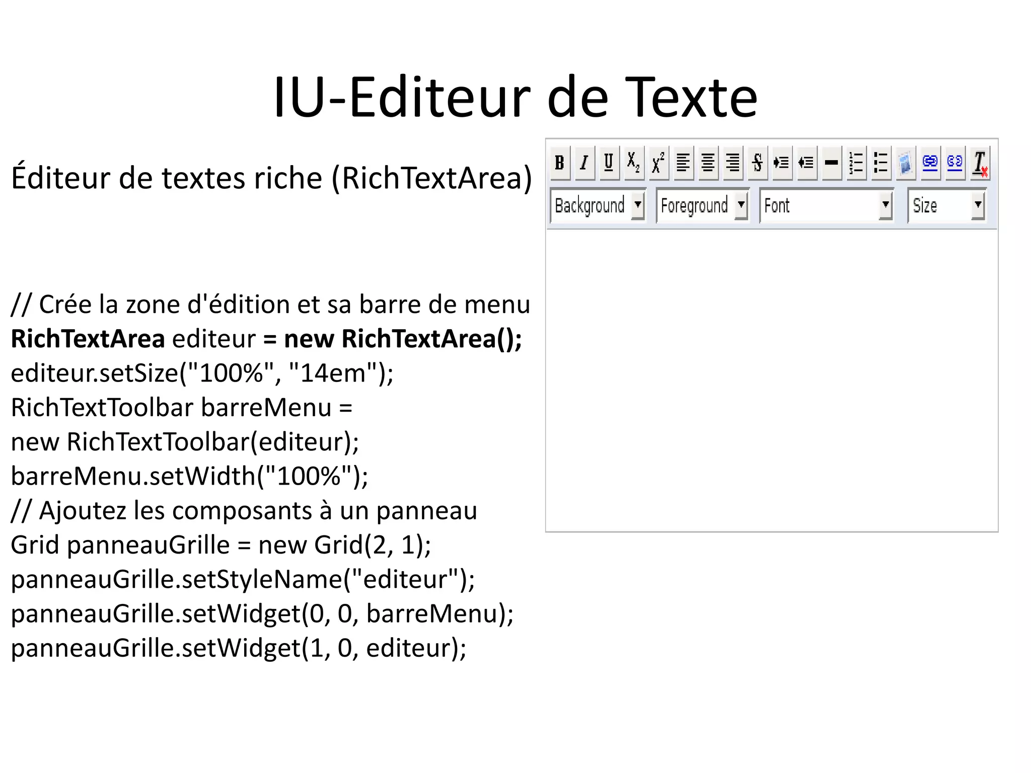 IU-Editeur de Texte
Éditeur de textes riche (RichTextArea)


// Crée la zone d'édition et sa barre de menu
RichTextArea editeur = new RichTextArea();
editeur.setSize("100%", "14em");
RichTextToolbar barreMenu =
new RichTextToolbar(editeur);
barreMenu.setWidth("100%");
// Ajoutez les composants à un panneau
Grid panneauGrille = new Grid(2, 1);
panneauGrille.setStyleName("editeur");
panneauGrille.setWidget(0, 0, barreMenu);
panneauGrille.setWidget(1, 0, editeur);
 