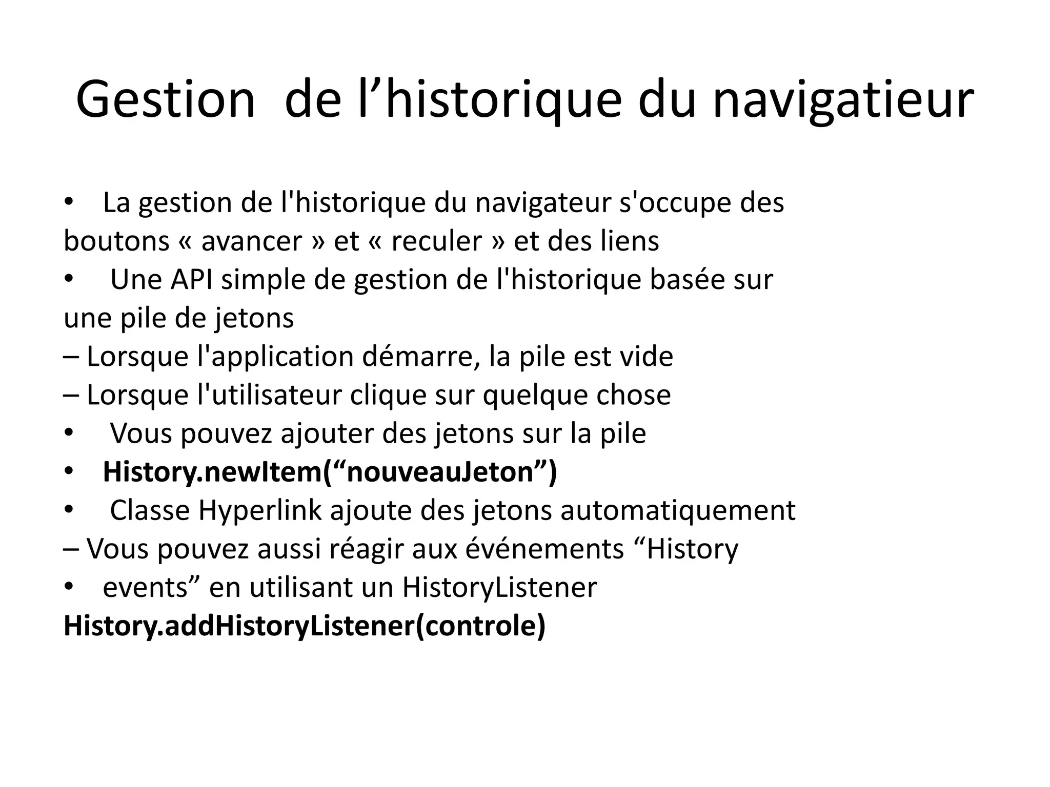 Gestion de l’historique du navigatieur
• La gestion de l'historique du navigateur s'occupe des
boutons « avancer » et « reculer » et des liens
• Une API simple de gestion de l'historique basée sur
une pile de jetons
– Lorsque l'application démarre, la pile est vide
– Lorsque l'utilisateur clique sur quelque chose
• Vous pouvez ajouter des jetons sur la pile
• History.newItem(“nouveauJeton”)
• Classe Hyperlink ajoute des jetons automatiquement
– Vous pouvez aussi réagir aux événements “History
• events” en utilisant un HistoryListener
History.addHistoryListener(controle)
 