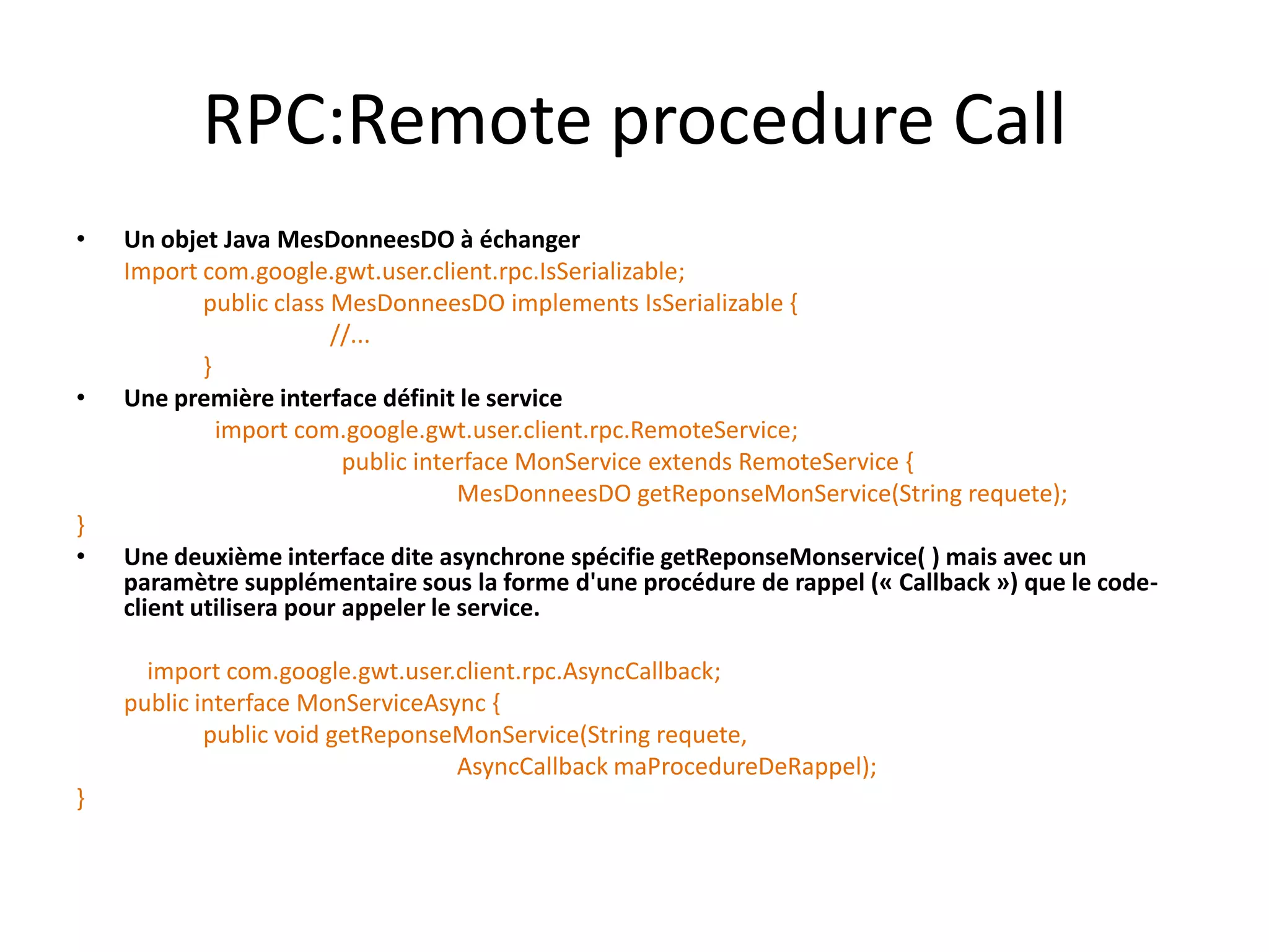 RPC:Remote procedure Call
•   Un objet Java MesDonneesDO à échanger
    Import com.google.gwt.user.client.rpc.IsSerializable;
           public class MesDonneesDO implements IsSerializable {
                        //...
           }
•   Une première interface définit le service
             import com.google.gwt.user.client.rpc.RemoteService;
                         public interface MonService extends RemoteService {
                                    MesDonneesDO getReponseMonService(String requete);
}
•   Une deuxième interface dite asynchrone spécifie getReponseMonservice( ) mais avec un
    paramètre supplémentaire sous la forme d'une procédure de rappel (« Callback ») que le code-
    client utilisera pour appeler le service.

      import com.google.gwt.user.client.rpc.AsyncCallback;
    public interface MonServiceAsync {
            public void getReponseMonService(String requete,
                                  AsyncCallback maProcedureDeRappel);
}
 