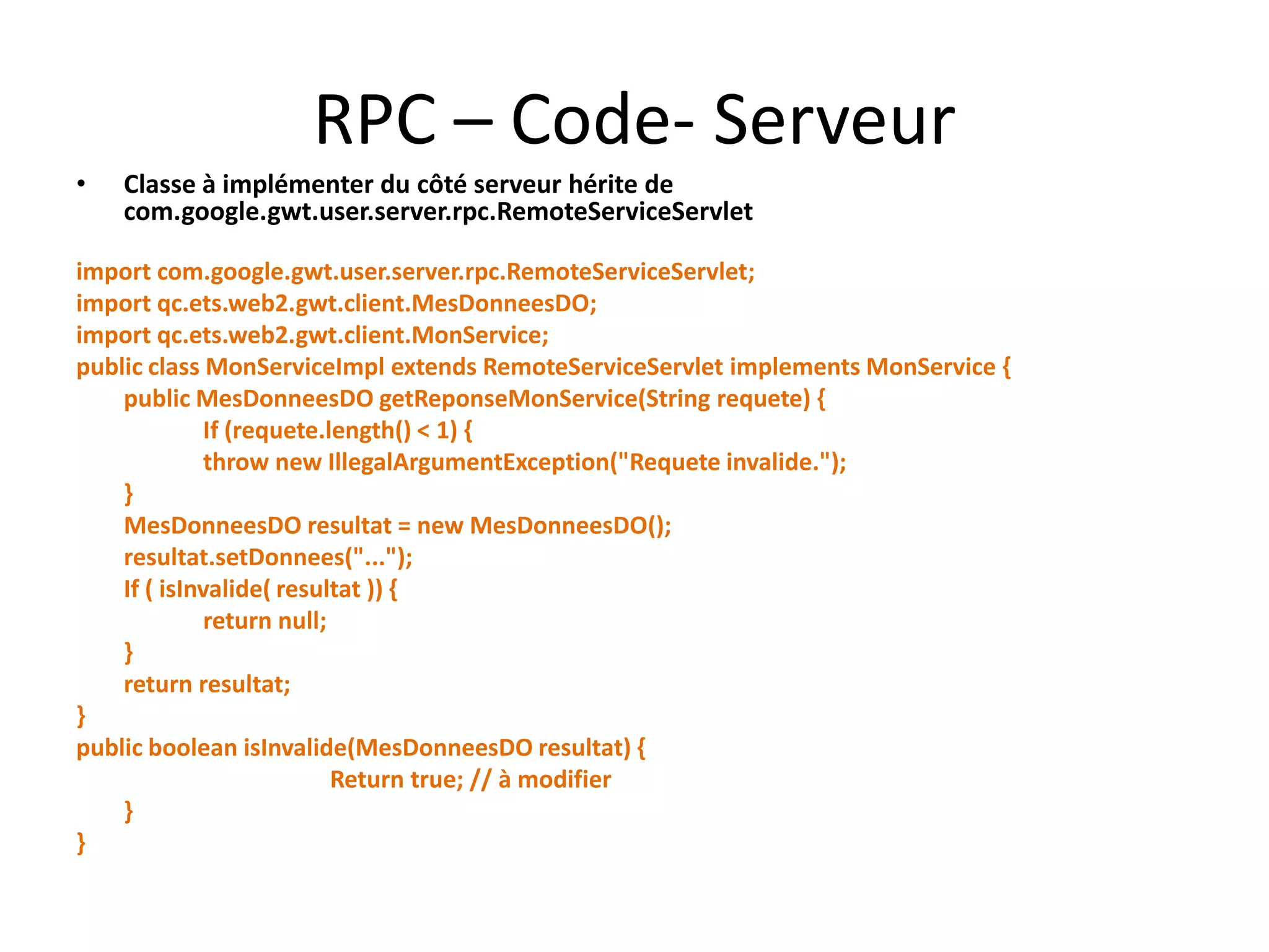 RPC – Code- Serveur
•   Classe à implémenter du côté serveur hérite de
    com.google.gwt.user.server.rpc.RemoteServiceServlet

import com.google.gwt.user.server.rpc.RemoteServiceServlet;
import qc.ets.web2.gwt.client.MesDonneesDO;
import qc.ets.web2.gwt.client.MonService;
public class MonServiceImpl extends RemoteServiceServlet implements MonService {
    public MesDonneesDO getReponseMonService(String requete) {
              If (requete.length() < 1) {
              throw new IllegalArgumentException("Requete invalide.");
    }
    MesDonneesDO resultat = new MesDonneesDO();
    resultat.setDonnees("...");
    If ( isInvalide( resultat )) {
              return null;
    }
    return resultat;
}
public boolean isInvalide(MesDonneesDO resultat) {
                           Return true; // à modifier
    }
}
 