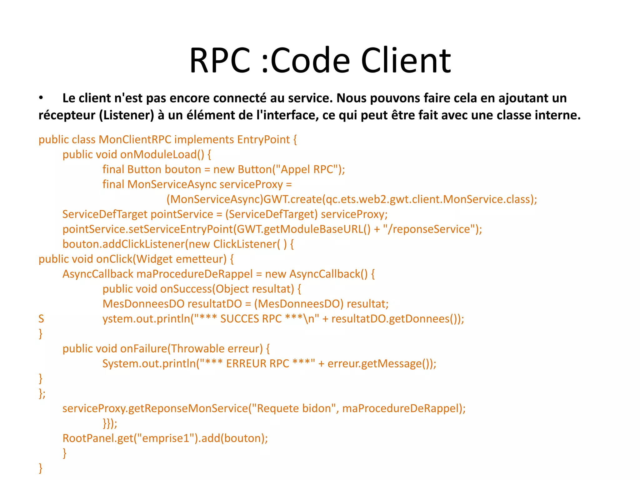 RPC :Code Client
• Le client n'est pas encore connecté au service. Nous pouvons faire cela en ajoutant un
récepteur (Listener) à un élément de l'interface, ce qui peut être fait avec une classe interne.
public class MonClientRPC implements EntryPoint {
     public void onModuleLoad() {
             final Button bouton = new Button("Appel RPC");
             final MonServiceAsync serviceProxy =
                          (MonServiceAsync)GWT.create(qc.ets.web2.gwt.client.MonService.class);
     ServiceDefTarget pointService = (ServiceDefTarget) serviceProxy;
     pointService.setServiceEntryPoint(GWT.getModuleBaseURL() + "/reponseService");
     bouton.addClickListener(new ClickListener( ) {
public void onClick(Widget emetteur) {
     AsyncCallback maProcedureDeRappel = new AsyncCallback() {
             public void onSuccess(Object resultat) {
             MesDonneesDO resultatDO = (MesDonneesDO) resultat;
S            ystem.out.println("*** SUCCES RPC ***n" + resultatDO.getDonnees());
}
     public void onFailure(Throwable erreur) {
             System.out.println("*** ERREUR RPC ***" + erreur.getMessage());
}
};
     serviceProxy.getReponseMonService("Requete bidon", maProcedureDeRappel);
             }});
     RootPanel.get("emprise1").add(bouton);
     }
}
 