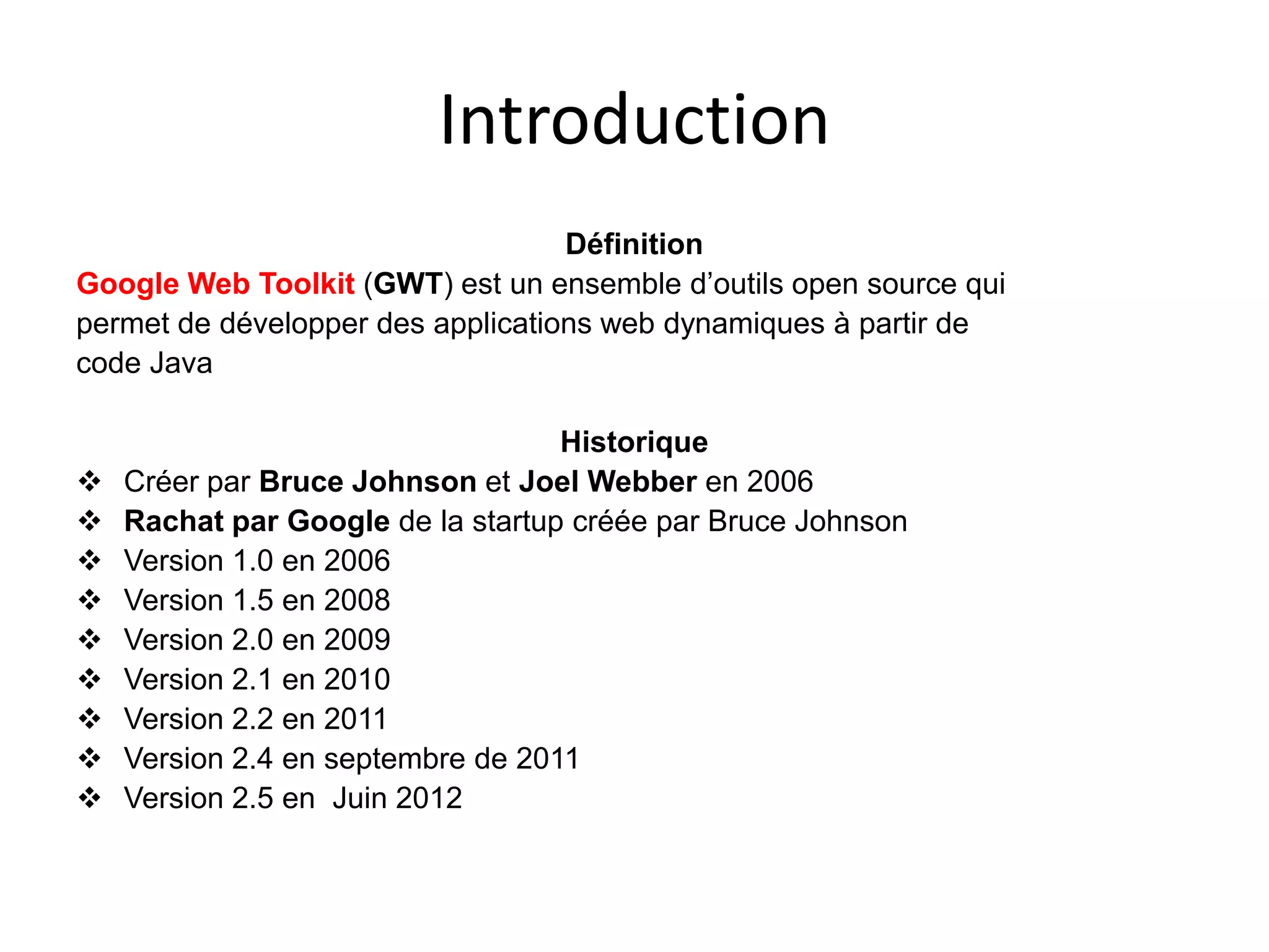 Introduction
                                   Définition
Google Web Toolkit (GWT) est un ensemble d’outils open source qui
permet de développer des applications web dynamiques à partir de
code Java

                                   Historique
   Créer par Bruce Johnson et Joel Webber en 2006
   Rachat par Google de la startup créée par Bruce Johnson
   Version 1.0 en 2006
   Version 1.5 en 2008
   Version 2.0 en 2009
   Version 2.1 en 2010
   Version 2.2 en 2011
   Version 2.4 en septembre de 2011
   Version 2.5 en Juin 2012
 